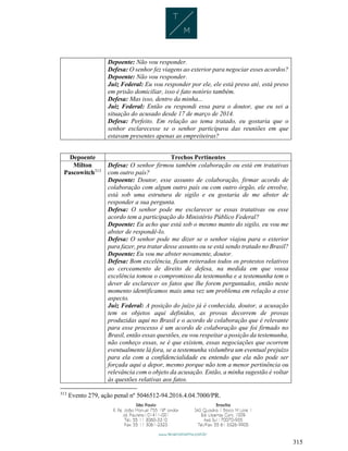 315
Depoente: Não vou responder.
Defesa: O senhor fez viagens ao exterior para negociar esses acordos?
Depoente: Não vou responder.
Juiz Federal: Eu vou responder por ele, ele está preso até, está preso
em prisão domiciliar, isso é fato notório também.
Defesa: Mas isso, dentro da minha...
Juiz Federal: Então eu respondi essa para o doutor, que eu sei a
situação do acusado desde 17 de março de 2014.
Defesa: Perfeito. Em relação ao tema tratado, eu gostaria que o
senhor esclarecesse se o senhor participava das reuniões em que
estavam presentes apenas as empreiteiras?
Depoente Trechos Pertinentes
Milton
Pascowitch313
Defesa: O senhor firmou também colaboração ou está em tratativas
com outro país?
Depoente: Doutor, esse assunto de colaboração, firmar acordo de
colaboração com algum outro país ou com outro órgão, ele envolve,
está sob uma estrutura de sigilo e eu gostaria de me abster de
responder a sua pergunta.
Defesa: O senhor pode me esclarecer se essas tratativas ou esse
acordo tem a participação do Ministério Público Federal?
Depoente: Eu acho que está sob o mesmo manto do sigilo, eu vou me
abster de respondê-lo.
Defesa: O senhor pode me dizer se o senhor viajou para o exterior
para fazer, pra tratar desse assunto ou se está sendo tratado no Brasil?
Depoente: Eu vou me abster novamente, doutor.
Defesa: Bom excelência, ficam reiterados todos os protestos relativos
ao cerceamento de direito de defesa, na medida em que vossa
excelência tomou o compromisso da testemunha e a testemunha tem o
dever de esclarecer os fatos que lhe forem perguntados, então neste
momento identificamos mais uma vez um problema em relação a esse
aspecto.
Juiz Federal: A posição do juízo já é conhecida, doutor, a acusação
tem os objetos aqui definidos, as provas decorrem de provas
produzidas aqui no Brasil e o acordo de colaboração que é relevante
para esse processo é um acordo de colaboração que foi firmado no
Brasil, então essas questões, eu vou respeitar a posição da testemunha,
não conheço essas, se é que existem, essas negociações que ocorrem
eventualmente lá fora, se a testemunha vislumbra um eventual prejuízo
para ela com a confidencialidade eu entendo que ela não pode ser
forçada aqui a depor, mesmo porque não tem a menor pertinência ou
relevância com o objeto da acusação. Então, a minha sugestão é voltar
às questões relativas aos fatos.
313
Evento 279, ação penal nº 5046512-94.2016.4.04.7000/PR.
 