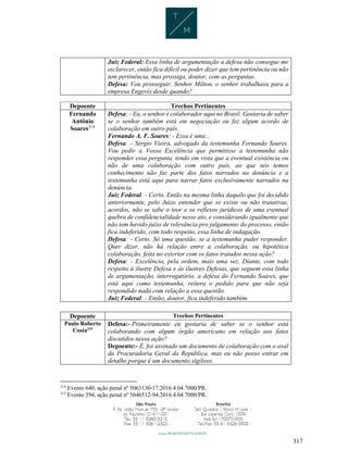 317
Juiz Federal: Essa linha de argumentação a defesa não consegue me
esclarecer, então fica difícil ou poder dizer que tem pertinência ou não
tem pertinência, mas prossiga, doutor, com as perguntas.
Defesa: Vou prosseguir. Senhor Milton, o senhor trabalhava para a
empresa Engevix desde quando?
Depoente Trechos Pertinentes
Fernando
Antônio
Soares314
Defesa: - Eu, o senhor é colaborador aqui no Brasil. Gostaria de saber
se o senhor também está em negociação ou fez algum acordo de
colaboração em outro país.
Fernando A. F. Soares: - Essa é uma...
Defesa: - Sérgio Vieira, advogado da testemunha Fernando Soares.
Vou pedir a Vossa Excelência que permitisse a testemunha não
responder essa pergunta, tendo em vista que a eventual existência ou
não de uma colaboração com outro país, ao que nós temos
conhecimento não faz parte dos fatos narrados na denúncia e a
testemunha está aqui para narrar fatos exclusivamente narrados na
denúncia.
Juiz Federal: - Certo. Então na mesma linha daquilo que foi decidido
anteriormente, pelo Juízo entender que se existe ou não tratativas,
acordos, não se sabe o teor e os reflexos jurídicos de uma eventual
quebra de confidencialidade nesse ato, e considerando igualmente que
não tem havido juízo de relevância pro julgamento do processo, então
fica indeferido, com todo respeito, essa linha de indagação.
Defesa: - Certo. Só uma questão, se a testemunha puder responder.
Quer dizer, não há relação entre a colaboração, ou hipotética
colaboração, feita no exterior com os fatos tratados nessa ação?
Defesa: - Excelência, pela ordem, mais uma vez. Diante, com todo
respeito à ilustre Defesa e às ilustres Defesas, que seguem essa linha
de argumentação, interrogatório, a defesa do Fernando Soares, que
está aqui como testemunha, reitera o pedido para que não seja
respondido nada com relação a essa questão.
Juiz Federal: - Então, doutor, fica indeferido também.
Depoente Trechos Pertinentes
Paulo Roberto
Costa315
Defesa:- Primeiramente eu gostaria de saber se o senhor está
colaborando com algum órgão americano em relação aos fatos
discutidos nessa ação?
Depoente:- É, foi assinado um documento de colaboração com o aval
da Procuradoria Geral da República, mas eu não posso entrar em
detalhe porque é um documento sigiloso.
314
Evento 640, ação penal nº 5063130-17.2016.4.04.7000/PR.
315
Evento 394, ação penal nº 5046512-94.2016.4.04.7000/PR.
 