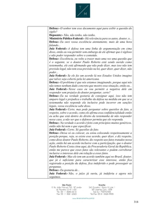 318
Defesa:- O senhor tem esse documento aqui para exibir a questão do
sigilo?
Depoente:- Não, não tenho, não tenho.
Ministério Público Federal:- Há relevância para os autos, doutor, o...
Defesa:- Eu ouvi vossa excelência atentamente, mais de uma hora
falando...
Juiz Federal:- A defesa tem uma linha de argumentação em cima
disso, então eu vou permitir sem embargo de ele afirmar que é sigiloso
e não poder responder sobre o conteúdo.
Defesa:- Excelência, eu volto a trazer mais uma vez uma questão que
é o seguinte, se o doutor Paulo Roberto está sendo ouvido como
testemunha, ele está afirmando que não pode dizer, mas isso não tem
previsão legal, não tem essa previsão na lei, quer dizer, quer dizer, não
poder...
Juiz Federal:- Se ele fez um acordo lá nos Estados Unidos imagino
que talvez seja coberto pela lei americana.
Defesa:- O problema é que nós estamos imaginando, porque aqui nós
não temos nenhum dado concreto que mostre essa situação, então eu...
Juiz Federal:- Nesse caso eu vou permitir a negativa dele em
responder sem prejuízo do doutor perguntar, certo?
Defesa:- Eu na verdade gostaria de consignar aqui, isso não tem
amparo legal e prejudica o trabalho da defesa na medida em que se a
testemunha não responde ela inclusive pode incorrer em sanções
legais, vossa excelência sabe disso.
Juiz Federal:- Certo, mas pode perguntar sobre questões de fato, a
respeito, sobre o acordo, como ele afirma essa confidencialidade então
eu acho que está dentro do direito da testemunha de não responder
nesse caso, a não ser que o defensor permita que ele responda.
Defesa:- Na verdade o acordo é feito com princípios muitos genéricos,
então não há nem o que especificar.
Juiz Federal:- Certo. Só questões de fato.
Defesa:- Deixa só eu colocar, eu estou colocando respeitosamente a
posição porque, veja, se existe esse acordo, quer dizer, e diz respeito,
como disse doutor Paulo Roberto, diz respeito aos fatos tratados nessa
ação, então há um acordo inclusive com a participação, que o doutor
Paulo Roberto Costa citou aqui, da Procuradoria Geral da República,
então me parece que esses fatos são relevantes e podem corroborar
inclusive o interesse dele em relação a esses fatos.
Juiz Federal:- Mas ele tem um acordo também aqui no Brasil, doutor,
que já é suficiente para caracterizar esse interesse, então fica
registrada a posição da defesa, fica indeferido e pode prosseguir as
perguntas.
Defesa:- Eu gostaria de...
Juiz Federal:- Não, o juízo já ouviu, já indeferiu e agora nós
seguimos.
 
