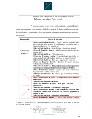 166
empresa tinha comigo que eu não recebi porque fuipreso.
Defesa de Luiz Inácio:- Agora entendi.
A mesma situação ocorre com o também delator MÁRCIO FARIA,
o qual teve que pagar certa quantia a título de reparação de danos para firmar o acordo
de colaboração e, igualmente, alega que recebe valores da empreiteira sem qualquer
justificação:
Testemunha Trecho de interesse
Márcio Faria
da Silva214
Defesa de Branislav Kontic: - Como é que foi a sua decisão
para celebrar esse acordo de colaboração premiada com o
Ministério Público? Foi voluntária?
Márcio Faria da Silva: - Uma decisão voluntária e pessoal.
Defesa de Branislav Kontic: - Não foi imposto por ninguém ao
senhor isso?
Márcio Faria da Silva: - Absolutamente.
Defesa de Branislav Kontic: - É coincidência que todos os
diretores da Odebrecht tenham feito isso ao mesmo tempo?
Márcio Faria da Silva: - Tem que perguntar pra cada um.
Defesa de Branislav Kontic: - Perfeito. O senhor continua
trabalhando na Odebrecht?
Márcio Faria da Silva: - Não, senhor. Eu me afastei quando da
decretação de minha prisão preventiva, em junho de 2015.
Defesa de Branislav Kontic: - E como é que se dá a subsistência
hoje em dia? O senhor vive do quê?
Márcio Faria da Silva: - Eu vivo do que eu acumulei ao longo
do tempo.
Defesa de Branislav Kontic: - O senhor não recebe nada da
Odebrecht?
Márcio Faria da Silva: - Recebo.
Defesa de Branislav Kontic: - Em que... sob que
justificativa?
Márcio Faria da Silva: - Decisão dela me pagar.
Defesa de Branislav Kontic: - Mas depois que o senhor fez o
acordo de colaboração premiada ela continua pagando ao
senhor, é isso?
Márcio Faria da Silva: - Continua me pagando.
Defesa de Branislav Kontic: - O senhor pode declinar o valor e
214
DEP 3 – Evento n° 476 - Depoimento Márcio Faria nos autos da Ação Penal nº 5021365-
32.2017.4.04.7000/PR.
 