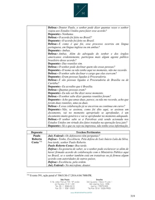 319
Defesa:- Doutor Paulo, o senhor pode dizer quantas vezes o senhor
viajou aos Estados Unidos para fazer esse acordo?
Depoente:- Nenhuma.
Defesa:- O acordo foi feito no Brasil?
Depoente:- O acordo foi feito no Brasil.
Defesa:- E como é que foi, esse processo ocorreu em língua
portuguesa, em língua inglesa ou em ambas?
Depoente:- Ambas.
Defesa:- Ambas. Além do advogado do senhor e dos órgãos
americanos evidentemente, participou mais algum agente público
brasileiro desse acordo?
Depoente:- Das reuniões sim.
Defesa:- O senhor pode declinar quem são essas pessoas?
Depoente:- O nome eu não tenho aqui no momento, não me recordo.
Defesa:- O senhor sabe declinar o cargo que elas exercem?
Depoente:- Eram pessoas ligadas à Procuradoria.
Defesa:- E são pessoas ligadas à Procuradoria de Brasília ou de
Curitiba?
Depoente:- Eu acredito que é Brasília.
Defesa:- Quantas pessoas eram?
Depoente:- Eu não sei lhe dizer nesse momento.
Defesa:- O senhor sabe dizer quantas reuniões foram?
Depoente:- Acho que umas duas, parece, eu não me recordo, acho que
foram duas reuniões, uma ou duas.
Defesa:- E essa colaboração já se encerrou ou continua em curso?
Depoente:- Não, se assinou, como foi dito aqui, se assinou um
documento, vai no momento apropriado se aprofundar, é um
documento muito genérico e vai se aprofundar no momento adequado.
Defesa:- O senhor sabe se a Petrobras está sendo acionada nos
Estados Unidos em virtude dos fatos tratados na operação lava jato?
Depoente:- Só o que eu vejo na imprensa, não tenho essa informação.
Depoente Trechos Pertinentes
Paulo
Roberto
Costa 316
Juiz Federal:- Os defensores têm perguntas?
Defesa:- Tenho, Excelência. Pela defesa de Luiz Inácio Lula da Silva,
boa tarde, senhor Paulo Roberto.
Paulo Roberto Costa:- Boa tarde.
Defesa:- Eu gostaria de saber, se o senhor pode esclarecer se além de
haver firmado acordo de colaboração com o Ministério Público aqui
no Brasil, se o senhor também está em tratativas ou já firmou algum
acordo com autoridades de outros países.
Defesa:- Excelência, pela ordem.
Juiz Federal:- No microfone, doutor.
316
Evento 591, ação penal nº 5063130-17.2016.4.04.7000/PR.
 
