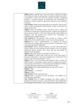 320
Defesa:- Bom, a questão não é nova nos autos e a defesa do senhor
Paulo Roberto Costa, respeitosamente, em relação à defesa do senhor
ex-presidente, solicita ao juízo que indefira qualquer indagação
atinente a eventual tratativa de colaboração ou colaboração já
firmada no exterior, diante do sigilo que é inerente a essas referidas
tratativas.
Juiz Federal:- Então ficam prejudicadas essas questões, além do que,
como o juízo já argumentou anteriormente, escapa à relevância do
objeto do processo.
Defesa:- Certo. De qualquer forma, Excelência, para a defesa há
relevância de modo que eu gostaria de fazer o registro das perguntas
que eu gostaria de fazer e aí Vossa Excelência pode avaliar, deferir ou
indeferir, mas não gostaria que houvesse por antecipação o
indeferimento de alguma questão.
Juiz Federal:- Se são questões sobre acordos no exterior, estão
indeferidas. Vamos ganhar tempo e ir para as próximas perguntas.
Defesa:- Certo, mas, respeitosamente, eu gostaria de deixar
registradas as perguntas que eu trouxe pra fazer à testemunha e que
Vossa Excelência está indeferindo.
Juiz Federal:- Doutor, questões relativas a acordos estão indeferidas,
então a defesa já tem a posição do juízo quanto a isso. Se a defesa
questionar depois, perfeito, mas, assim, não tem necessidade de
registrar essas perguntas.
Defesa:- Mas é que há uma necessidade, Excelência, isso...
Juiz Federal:- O senhor pode colocá-las por escrito num papel e
peticionar informando “essas são as perguntas que seriam feitas sobre
acordo e que o juízo não permitiu”, certo?
Defesa:- Certo. Vossa Excelência está tolhendo então o direito da
defesa de fazer as perguntas, porque inclusive eu gostaria de saber,
como já disse anteriormente, se há participação do Ministério Público
e da Petrobras, que ocupam aqui a posição de acusação.
Juiz Federal:- Tem alguma pergunta que não seja sobre acordo ...
Defesa:- Tenho.
Juiz Federal:- ... no exterior?
Defesa:- Tenho.
Juiz Federal:- Então vamos para elas.
Defesa:- Então a posição de Vossa Excelência é de indeferir por
antecipação as perguntas?
Juiz Federal:- Não, eu indeferi perguntas que dizem respeito a
questões de acordo no exterior, como foi inclusive aqui manifestação
do advogado da testemunha. Certo? Então fica já compreendido isso.
 