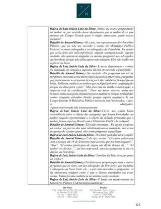 322
Defesa de Luiz Inácio Lula da Silva:- Então, eu estava perguntando
ao senhor se por ocasião desse depoimento que o senhor disse que
prestou em Campo Grande para o órgão americano, quem estava
presente?
Delcídio do Amaral Gómez:- Só o juiz, um representante do Ministério
Público, que eu não me recordo o nome, do Ministério Público
Federal, os meus advogados e os advogados da Petrobrás. Eu pensei
que seria feito por teleconferência, alguém acompanhando, alguém
ouvindo, não apareceu ninguém, eu mesmo perguntei aos advogados
da Petrobrás porque não tinha aparecido ninguém. Eles não souberam
explicar na hora.
Defesa de Luiz Inácio Lula da Silva:- E nesse depoimento o senhor
foi indagado em relação a supostos ilícitos envolvendo a Petrobrás?
Delcídio do Amaral Gómez:- Na verdade eles preparam um rol de
perguntas, mas uma coisa muito típica da justiça americana, perguntas
que praticamente as respostas fazem parte das colaborações que foram
feitas. Então eu confesso ao senhor que eu fiquei até meio constrangido
porque eu dizia para o juiz: “Mas isso está na minha colaboração, a
resposta está na colaboração.” Para ser muito sincero, todos nós
ficamos numa saia justa danada lá nessa audiência porque no final das
contas ninguém entendeu direito porque aquilo aconteceu lá em
Campo Grande O Ministério Público deslocou seu Procurador, o Juiz,
os advogados.
A parte interessada não estava presente.
Defesa de Luiz Inácio Lula da Silva:- Certo, mas então havia
coincidência entre o objeto das perguntas que foram formuladas ao
senhor naquela oportunidade e o objeto da delação premiada que o
senhor firmou aqui no Brasil com o Ministério Público brasileiro?
Delcídio do Amaral Gómez:- Eles não entravam... Eu agora, confesso
ao senhor, eu preciso dar uma rebobinada nessa audiência, mas eram
perguntas de caráter geral, não eram perguntas específicas.
Defesa de Luiz Inácio Lula da Silva:- O senhor pode dar um exemplo?
Delcídio do Amaral Gómez:- É do tipo, assim: “O senhor colaborou
com a justiça em 19 de fevereiro num acordo que foi homologado?”,
“Sim”, “O senhor participou de algum ato ilícito dentro da...”, “O
senhor era diretor...”, até me surpreendi, uma das perguntas se eu era
diretor da Petrobrás.
Defesa de Luiz Inácio Lula da Silva:- Também foi feita essa pergunta
ao senhor?
Delcídio do Amaral Gómez:- Foi feita essa pergunta pra mim e outras
perguntas que às vezes, um dos advogados da Petrobrás, que inclusive
é advogado em Nova York, ele... o juiz não entendia as perguntas. Aí
ele procurava traduzir como é que o direito americano via essas
coisas. Então foi uma audiência no mínimo surpreendente.
Defesa de Luiz Inácio Lula da Silva:- E havia um representante do
Ministério Público Federal nessa audiência?
 
