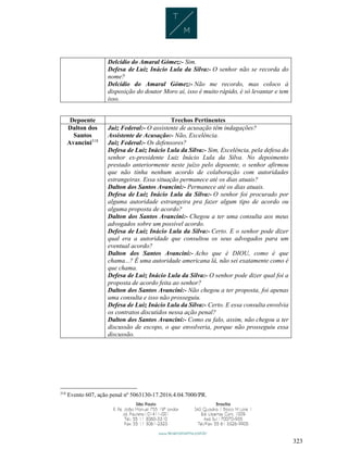 323
Delcídio do Amaral Gómez:- Sim.
Defesa de Luiz Inácio Lula da Silva:- O senhor não se recorda do
nome?
Delcídio do Amaral Gómez:- Não me recordo, mas coloco à
disposição do doutor Moro aí, isso é muito rápido, é só levantar e tem
isso.
Depoente Trechos Pertinentes
Dalton dos
Santos
Avancini318
Juiz Federal:- O assistente de acusação têm indagações?
Assistente de Acusação:- Não, Excelência.
Juiz Federal:- Os defensores?
Defesa de Luiz Inácio Lula da Silva:- Sim, Excelência, pela defesa do
senhor ex-presidente Luiz Inácio Lula da Silva. No depoimento
prestado anteriormente neste juízo pelo depoente, o senhor afirmou
que não tinha nenhum acordo de colaboração com autoridades
estrangeiras. Essa situação permanece até os dias atuais?
Dalton dos Santos Avancini:- Permanece até os dias atuais.
Defesa de Luiz Inácio Lula da Silva:- O senhor foi procurado por
alguma autoridade estrangeira pra fazer algum tipo de acordo ou
alguma proposta de acordo?
Dalton dos Santos Avancini:- Chegou a ter uma consulta aos meus
advogados sobre um possível acordo.
Defesa de Luiz Inácio Lula da Silva:- Certo. E o senhor pode dizer
qual era a autoridade que consultou os seus advogados para um
eventual acordo?
Dalton dos Santos Avancini:- Acho que é DIOU, como é que
chama...? É uma autoridade americana lá, não sei exatamente como é
que chama.
Defesa de Luiz Inácio Lula da Silva:- O senhor pode dizer qual foi a
proposta de acordo feita ao senhor?
Dalton dos Santos Avancini:- Não chegou a ter proposta, foi apenas
uma consulta e isso não prosseguiu.
Defesa de Luiz Inácio Lula da Silva:- Certo. E essa consulta envolvia
os contratos discutidos nessa ação penal?
Dalton dos Santos Avancini:- Como eu falo, assim, não chegou a ter
discussão de escopo, o que envolveria, porque não prosseguiu essa
discussão.
318
Evento 607, ação penal nº 5063130-17.2016.4.04.7000/PR.
 