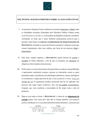 326
XIII. SÍNTESE: OLHAR PANORÂMICO SOBRE AS ALEGAÇÕES FINAIS
I. As presentes Alegações Finais combatem, de maneira minuciosa e atilada, todas
as infundadas acusações formuladas pelo Ministério Público Federal contra
LUIZ INÁCIO LULA DA SILVA, ex-Presidente da República Federativa do Brasil,
concluindo, ao final, que o único desfecho juridicamente possível para a
presente Ação Penal é o expresso reconhecimento da integral inocência do
DEFENDENTE, retirando-se o peso das fictícias acusações e etiquetas sociais que
recaem injustamente sobre seus ombros, por força de um processo frágil e
persecutório;
II. Para tanto, cumpre registrar, o DEFENDENTE jamais deixará de acionar e
acreditar no Poder Judiciário, a fim de que se reconheça sua inocência em
relação aos fatos tratados neste processo;
III. De há muito, as crises democráticas têm permitido aos radicais, desequilibrados
e oportunistas escolherem inimigos: pessoas ou instituições contra os quais
pretendem impor, à justificativa de subterfúgios patrióticos, morais, ideológicos
ou econômicos, a lógica perversa de que os fins justificam os meios. LULA é o
inimigo da vez. O regramento jurídico positivado não lhe foi aplicado. Seu
processo não segue regras ordinárias, mas sim um padrão extraordinário,
irregular, que varia conforme a necessidade de lhe impor toda a sorte de
prejuízos;
IV. Diga-se com todas as letras: o DEFENDENTE é vítima de um julgamento de
exceção jamais visto neste país. Que não se busque paralelo à perseguição
política sofrida por LULA nos anais da história forense brasileira. A procura será
 