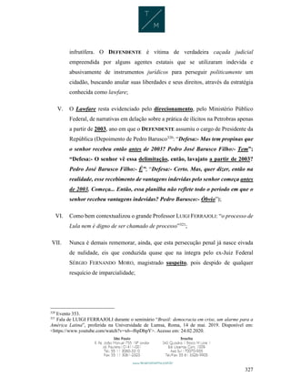 327
infrutífera. O DEFENDENTE é vítima de verdadeira caçada judicial
empreendida por alguns agentes estatais que se utilizaram indevida e
abusivamente de instrumentos jurídicos para perseguir politicamente um
cidadão, buscando anular suas liberdades e seus direitos, através da estratégia
conhecida como lawfare;
V. O Lawfare resta evidenciado pelo direcionamento, pelo Ministério Público
Federal, de narrativas em delação sobre a prática de ilícitos na Petrobras apenas
a partir de 2003, ano em que o DEFENDENTE assumiu o cargo de Presidente da
República (Depoimento de Pedro Barusco320
: “Defesa:- Mas tem propinas que
o senhor recebeu então antes de 2003? Pedro José Barusco Filho:- Tem”;
“Defesa:- O senhor vê essa delimitação, então, lavajato a partir de 2003?
Pedro José Barusco Filho:- É”; “Defesa:- Certo. Mas, quer dizer, então na
realidade, esse recebimento de vantagens indevidas pelo senhor começa antes
de 2003. Começa... Então, essa planilha não reflete todo o período em que o
senhor recebeu vantagens indevidas? Pedro Barusco:- Óbvio”);
VI. Como bem contextualizou o grande Professor LUIGI FERRAJOLI: “o processo de
Lula nem é digno de ser chamado de processo”321
;
VII. Nunca é demais rememorar, ainda, que esta persecução penal já nasce eivada
de nulidade, eis que conduzida quase que na íntegra pelo ex-Juiz Federal
SÉRGIO FERNANDO MORO, magistrado suspeito, pois despido de qualquer
resquício de imparcialidade;
320
Evento 353.
321
Fala de LUIGI FERRAJOLI durante o seminário “Brasil: democracia em crise, um alarme para a
América Latina”, proferida na Universidade de Lumsa, Roma, 14 de mai. 2019. Disponível em:
<https://www.youtube.com/watch?v=x6--f6pDbpY>. Acesso em: 24.02.2020.
 