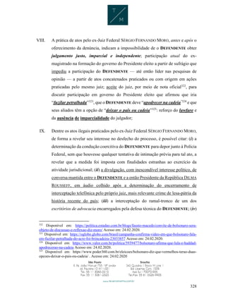 328
VIII. A prática de atos pelo ex-Juiz Federal SÉRGIO FERNANDO MORO, antes e após o
oferecimento da denúncia, indicam a impossibilidade de o DEFENDENTE obter
julgamento justo, imparcial e independente; participação atual do ex-
magistrado na formação do governo do Presidente eleito a partir de sufrágio que
impediu a participação do DEFENDENTE — até então líder nas pesquisas de
opinião — a partir de atos concatenados praticados ou com origem em ações
praticadas pelo mesmo juiz; aceite do juiz, por meio de nota oficial322
, para
discutir participação em governo do Presidente eleito que afirmou que iria
“fuzilar petralhada”323
, que o DEFENDENTE deve “apodrecer na cadeia”324
e que
seus aliados têm a opção de “deixar o país ou cadeia”325
: reforço do lawfare e
da ausência de imparcialidade do julgador;
IX. Dentre os atos ilegais praticados pelo ex-Juiz Federal SÉRGIO FERNANDO MORO,
de forma a revelar seu interesse no desfecho do processo, é possível citar: (i) a
determinação da condução coercitiva do DEFENDENTE para depor junto à Polícia
Federal, sem que houvesse qualquer tentativa de intimação prévia para tal ato, a
revelar que a medida foi imposta com finalidades estranhas ao exercício da
atividade jurisdicional; (ii) a divulgação, com inescondível interesse político, de
conversa mantida entre o DEFENDENTE e a então Presidente da República DILMA
ROUSSEFF, em áudio colhido após a determinação do encerramento de
interceptação telefônica pelo próprio juiz, mais relevante crime de lesa-pátria da
história recente do país; (iii) a interceptação do ramal-tronco de um dos
escritórios de advocacia encarregados pela defesa técnica do DEFENDENTE; (iv)
322
Disponível em: https://politica.estadao.com.br/blogs/fausto-macedo/convite-de-bolsonaro-sera-
objeto-de-discussao-e-reflexao-diz-moro/ Acesso em: 24.02.2020.
323
Disponível em: https://oglobo.globo.com/brasil/campanha-confirma-video-em-que-bolsonaro-fala-
em-fuzilar-petralhada-do-acre-foi-brincadeira-23033857 Acesso em: 24.02.2020.
324
Disponível em: https://www.valor.com.br/politica/5939477/bolsonaro-afirma-que-lula-e-haddad-
apodrecerao-na-cadeia Acesso em: 24.02.2020.
325
Disponível em: https://www.poder360.com.br/eleicoes/bolsonaro-diz-que-vermelhos-terao-duas-
opcoes-deixar-o-pais-ou-cadeia/ . Acesso em: 24.02.2020
 