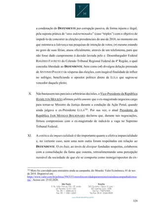 329
a condenação do DEFENDENTE por corrupção passiva, de forma injusta e ilegal,
pela suposta prática de “atos indeterminados” (caso “tríplex”) com o objetivo de
impedi-lo de concorrer às eleições presidenciais do ano de 2018, no momento em
que ostentava a liderança nas pesquisas de intenção de votos; (v) mesmo estando
no gozo de suas férias, atuou oficialmente, através de um telefonema, para que
não fosse dado cumprimento à decisão lavrada pelo e. Desembargador Federal
ROGÉRIO FAVRETO do Colendo Tribunal Regional Federal da 4ª Região, o qual
concedia liberdade ao DEFENDENTE; bem como (vi) divulgou delação premiada
de ANTONIO PALOCCI às vésperas das eleições, com inegável finalidade de influir
no sufrágio, beneficiando o opositor político direto de LULA que sagrou-se
vencedor daquele pleito;
X. Não bastassem tais parciais e arbitrárias decisões, o Vice-Presidente da República
HAMILTON MOURÃO afirmou publicamente que o ex-magistrado negociou cargo
para tornar-se Ministro da Justiça durante a condução da Ação Penal, quando
ainda julgava o ex-Presidente LULA326
. Por sua vez, o atual Presidente da
República JAIR MESSIAS BOLSONARO declarou que, durante tais negociações,
firmou compromisso com o ex-magistrado de indicá-lo a vaga no Supremo
Tribunal Federal;
XI. A estética da imparcialidade é tão importante quanto a efetiva imparcialidade
e, no vertente caso, nem uma nem outra foram respeitadas em relação ao
DEFENDENTE. O ex-Juiz, ao invés de dissipar fundadas suspeitas, colaborou
com a consolidação da fama que ostenta, retroalimentando uma percepção
razoável da sociedade de que ele se comporta como inimigo/opositor do ex-
326
Moro foi convidado para ministério ainda na campanha, diz Mourão. Valor Econômico, 01 de nov.
de 2018. Disponível em:
https://www.valor.com.br/politica/5963153/morofoiconvidadoparaministerioaindanacampanhadizmou
rao . Acesso em: 25.02.2020.
 