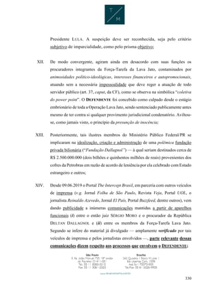 330
Presidente LULA. A suspeição deve ser reconhecida, seja pelo critério
subjetivo de imparcialidade, como pelo prisma objetivo;
XII. De modo convergente, agiram ainda em desacordo com suas funções os
procuradores integrantes da Força-Tarefa da Lava Jato, contaminados por
animosidades político-ideológicas, interesses financeiros e autopromocionais,
atuando sem a necessária impessoalidade que deve reger a atuação de todo
servidor público (art. 37, caput, da CF), como se observa na simbólica “coletiva
do power point”. O DEFENDENTE foi concebido como culpado desde o estágio
embrionário de toda a Operação Lava Jato, sendo sentenciado publicamente antes
mesmo de ter contra si qualquer provimento jurisdicional condenatório. Aviltou-
se, como jamais visto, o princípio da presunção de inocência;
XIII. Posteriormente, tais ilustres membros do Ministério Público Federal/PR se
implicaram na idealização, criação e administração de uma polêmica fundação
privada bilionária (“Fundação Dallagnol”) — à qual seriam destinados cerca de
R$ 2.500.000.000 (dois bilhões e quinhentos milhões de reais) provenientes dos
cofres da Petrobras em razão de acordo de leniência por ela celebrado com Estado
estrangeiro e outros;
XIV. Desde 09.06.2019 o Portal The Intercept Brasil, em parceria com outros veículos
de imprensa (v.g. Jornal Folha de São Paulo, Revista Veja, Portal UOL, o
jornalista Reinaldo Azevedo, Jornal El País, Portal Buzzfeed, dentre outros), vem
dando publicidade a inúmeras comunicações mantidas a partir de aparelhos
funcionais (i) entre o então juiz SÉRGIO MORO e o procurador da República
DELTAN DALLAGNOL e (ii) entre os membros da Força-Tarefa Lava Jato.
Segundo se infere do material já divulgado — amplamente verificado por tais
veículos de imprensa e pelos jornalistas envolvidos —, parte relevante dessas
comunicações dizem respeito aos processos que envolvem o DEFENDENTE;
 