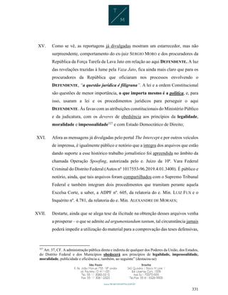 331
XV. Como se vê, as reportagens já divulgadas mostram um estarrecedor, mas não
surpreendente, comportamento do ex-juiz SERGIO MORO e dos procuradores da
República da Força Tarefa da Lava Jato em relação ao aqui DEFENDENTE. A luz
das revelações trazidas à lume pela Vaza Jato, fica ainda mais claro que para os
procuradores da República que oficiaram nos processos envolvendo o
DEFENDENTE, “a questão jurídica é filigrana”. A lei e a ordem Constitucional
são questões de menor importância, o que importa mesmo é a política, e, para
isso, usaram a lei e os procedimentos jurídicos para perseguir o aqui
DEFENDENTE. Às favas com as atribuições constitucionais do Ministério Público
e da judicatura, com os deveres de obediência aos princípios da legalidade,
moralidade e impessoalidade327
e com Estado Democrático de Direito;
XVI. Afora as mensagens já divulgadas pelo portal The Intercept e por outros veículos
de imprensa, é igualmente público e notório que a íntegra dos arquivos que estão
dando suporte a esse histórico trabalho jornalístico foi apreendida no âmbito da
chamada Operação Spoofing, autorizada pelo e. Juízo da 10ª. Vara Federal
Criminal do Distrito Federal (Autos nº 1017553-96.2019.4.01.3400). É público e
notório, ainda, que tais arquivos foram compartilhados com o Supremo Tribunal
Federal e também integram dois procedimentos que tramitam perante aquela
Excelsa Corte, a saber, a ADPF nº. 605, da relatoria do e. Min. LUIZ FUX e o
Inquérito nº. 4.781, da relatoria do e. Min. ALEXANDRE DE MORAES;
XVII. Destarte, ainda que se alega tese da ilicitude na obtenção desses arquivos venha
a prosperar – o que se admite ad argumentandum tantum, tal circunstância jamais
poderá impedir a utilização do material para a comprovação das teses defensivas,
327
Art. 37, CF. A administração pública direta e indireta de qualquer dos Poderes da União, dos Estados,
do Distrito Federal e dos Municípios obedecerá aos princípios de legalidade, impessoalidade,
moralidade, publicidade e eficiência e, também, ao seguinte” (destacou-se)
 