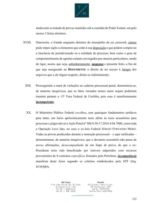 332
ainda mais se tratado de provas mantidas sob a custódia do Poder Estatal, em pelo
menos 3 feitos distintos;
XVIII. Outrossim, o Estado enquanto detentor do monopólio do jus puniendi, jamais
pode impor sigilo a elementos que estão à sua disposição e que podem comprovar
a inocência do jurisdicionado ou a nulidade do processo, bem como o grau de
comprometimento de agentes estatais envergados por anseios particulares, sendo
de rigor, assim, que seja, subsidiariamente, suspenso o presente feito, a fim de
que seja assegurado ao DEFENDENTE o direito de ter acesso à íntegra dos
arquivos que a ele digam respeito, direta ou indiretamente;
XIX. Prosseguindo a maré de violações ao caderno processual penal, demonstrou-se,
de maneira inequívoca, que os fatos versados nestes autos sequer poderiam
tramitar perante a 13ª Vara Federal de Curitiba, pois essa é manifestamente
incompetente;
XX. O Ministério Público Federal escolheu, sem quaisquer fundamentos jurídicos
para tanto, um Juízo aprioristicamente mais afeito às teses acusatórias para
processar e julgar não só a Ação Penal nº 5063130-17.2016.4.04.7000, como toda
a Operação Lava Jato, no caso o ex-Juiz Federal SÉRGIO FERNANDO MORO.
Todas as provas produzidas durante a instrução processual – e aqui ratificadas –
demonstraram, de maneira inequívoca, que o devaneio acusatório não passa de
meras afirmações, desacompanhada de um fiapo de prova, de que o ex-
Presidente teria sido beneficiado por imóveis adquiridos com recursos
provenientes de 8 contratos específicos firmados pela Petrobras: incompetência
manifesta deste Juízo segundo os critérios estabelecidos pelo STF (Inq.
4130/QO);
 