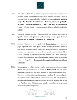 333
XXI. Para além da afirmação dos delatores de que os valores oriundos da suposta
“planilha italiano” não guardam relação com os contratos retro mencionados, a
Suprema Corte, ao julgar as Petições 6664 e 6827, assentou inexistir qualquer
relação dos elementos lá contidos com a Petrobras, razão pela qual (i) foi
rechaçada a competência do juízo da 13ª Vara Federal de Curitiba/PR sobre
o tema e (ii) determinada a remessa dos autos à Seção Judiciária do Distrito
Federal;
XXII. Em outras palavras, decidiu a Suprema Corte que assuntos relacionados à
“planilha italiano” não possuem qualquer relação com o plexo temático
apurado pelo juízo da 13ª Vara Federal de Curitiba/PR;
XXIII. Em outra raia, usurpou-se a competência da Justiça Eleitoral para processar e
julgar a presente ação penal, pois a própria narrativa ministerial testifica a
conexão dos supostos crimes de corrupção e lavagem de dinheiro imputados na
denúncia com pagamentos não contabilizados para fins eleitorais (art. 350 do
Código Eleitoral), ou apropriação indébita eleitoral (art. 354-A do Código
Eleitoral). Propositalmente, não se formalizou a acusação de delito eleitoral para
evitar o — obrigatório — deslocamento da competência à Justiça especializada
e prevalente;
XXIV. Em que pesem os sólidos e diversificados fundamentos arregimentados pela
Defesa para ver reconhecido o direito do DEFENDENTE em ser, enfim,
processado e julgado por um órgão investido de competência, ex-juiz SÉRGIO
FERNANDO MORO resistiu, injustificadamente, a se afastar do processo. Denota-
se, portanto, que não se trata de mero error in procedendo, mas sim de uma ação
deliberada daquele ex-magistrado para permanecer à frente dos processos em que
o ex-Presidente LULA foi injustamente acusado – como hoje se sabe, visando
inconfessadas pretensões políticas;
 