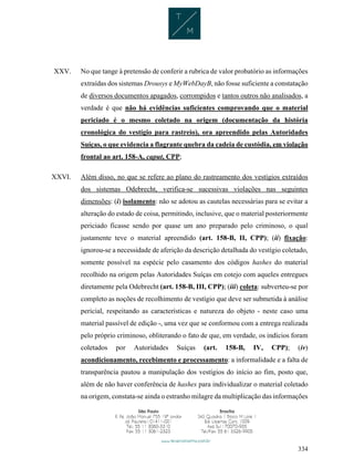 334
XXV. No que tange à pretensão de conferir a rubrica de valor probatório as informações
extraídas dos sistemas Drousys e MyWebDayB, não fosse suficiente a constatação
de diversos documentos apagados, corrompidos e tantos outros não analisados, a
verdade é que não há evidências suficientes comprovando que o material
periciado é o mesmo coletado na origem (documentação da história
cronológica do vestígio para rastreio), ora apreendido pelas Autoridades
Suíças, o que evidencia a flagrante quebra da cadeia de custódia, em violação
frontal ao art. 158-A, caput, CPP;
XXVI. Além disso, no que se refere ao plano do rastreamento dos vestígios extraídos
dos sistemas Odebrecht, verifica-se sucessivas violações nas seguintes
dimensões: (i) isolamento: não se adotou as cautelas necessárias para se evitar a
alteração do estado de coisa, permitindo, inclusive, que o material posteriormente
periciado ficasse sendo por quase um ano preparado pelo criminoso, o qual
justamente teve o material apreendido (art. 158-B, II, CPP); (ii) fixação:
ignorou-se a necessidade de aferição da descrição detalhada do vestígio coletado,
somente possível na espécie pelo casamento dos códigos hashes do material
recolhido na origem pelas Autoridades Suíças em cotejo com aqueles entregues
diretamente pela Odebrecht (art. 158-B, III, CPP); (iii) coleta: subverteu-se por
completo as noções de recolhimento de vestígio que deve ser submetida à análise
pericial, respeitando as características e natureza do objeto - neste caso uma
material passível de edição -, uma vez que se conformou com a entrega realizada
pelo próprio criminoso, obliterando o fato de que, em verdade, os indícios foram
coletados por Autoridades Suíças (art. 158-B, IV, CPP); (iv)
acondicionamento, recebimento e processamento: a informalidade e a falta de
transparência pautou a manipulação dos vestígios do início ao fim, posto que,
além de não haver conferência de hashes para individualizar o material coletado
na origem, constata-se ainda o estranho milagre da multiplicação das informações
 
