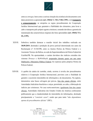 335
entre as entregas, bem como a curiosa situação da existência de documentos com
datas posteriores a apreensão (art. 158-B, V, VII e VIII, CPP); e (v) transporte
e armazenamento: se atropelou as regras procedimentais de Cooperação
Jurídica Internacional que garantem a fiabilidade dos elementos, para levar a
cabo o transporte pelo próprio agente criminoso, restando duvidosa a garantia da
manutenção das características originais dos bens apreendidos (art. 158-B, VI e
IX, CPP);
XXVII. Sobreleva também destacar a reunião inicial dos trabalhos realizada em
30.09.2019, destinada à produção da prova pericial determinada nos autos da
Reclamação nº 33.543/PR, entre os ilustres Peritos da Polícia Federal e o
Assistente Técnico da Defesa, na sede da Superintendência da Polícia Federal de
Curitiba/PR. Na oportunidade, o caráter duvidoso dos indícios extraídos dos
sistemas Drousys e MyWebDayB, preparados durante quase um ano entre
Odebrecht e Ministério Público Federal, foi expresso pelos próprios Peritos da
Polícia Federal;
XXVIII. A quebra da cadeia de custódia, ainda, ocorreu à revelia dos procedimentos
relativos à Cooperação Jurídica Internacional, previstos com a finalidade de
garantir o escorreito intercâmbio de informações e de documentos. Na espécie,
demonstrou uma busca selvagem por provas, fora dos canais oficiais, entre
Autoridades Judiciárias brasileiras e suíças, permitindo, ao cabo, a fabricação de
indícios por criminosos. No caso norte-americano, igualmente fora dos canais
oficiais, Autoridades Judiciárias dos Estados Unidos da América confessaram
publicamente que a clandestinidade do intercâmbio de informações, destinado
precipuamente a “construir casos”, sendo que para tanto “não dependemos
apenas de procedimentos oficiais” (SIC);
 