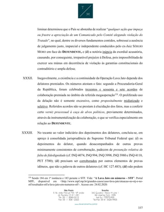 337
liminar determinou que o País se abstenha de realizar “qualquer ação que impeça
ou frustre a apreciação de um Comunicado pelo Comitê alegando violação do
Tratado”, no qual, dentre os diversos fundamentos contidos, sobressai a ausência
de julgamento justo, imparcial e independente conduzidos pelo ex-Juiz SÉRGIO
MORO em face do DEFENDENTE, e (ii) a notória inépcia da exordial acusatória,
causando, por conseguinte, irreparável prejuízo à Defesa, pois impossibilitada de
exercer seu múnus em decorrência de violação às garantias constitucionais do
contraditório e ampla defesa;
XXXII. Inegavelmente, a existência e a continuidade da Operação Lava Jato depende dos
delatores premiados. Os números atestam o fato: segundo a Procuradoria-Geral
da República, foram celebrados trezentos e sessenta e sete acordos de
colaboração premiada no âmbito da referida megaoperação328
. O proliferado uso
da delação não é somente excessivo, como propositalmente midiatizado e
seletivo. Referidos acordos não se prestam à elucidação dos fatos, mas a conferir
certo verniz processual à caça de alvos políticos, previamente determinados,
através da instrumentalização da colaboração, o que se verifica especialmente em
relação ao DEFENDENTE;
XXXIII. No tocante ao valor indiciário dos depoimentos dos delatores, concluiu-se, em
apreço à consolidada jurisprudência do Supremo Tribunal Federal que: (i) os
depoimentos do delator, quando desacompanhados de outras provas
minimamente consistentes de corroboração, padecem de presunção relativa de
falta de fidedignidade (cf. INQ 4074, INQ 994, INQ 3998, INQ 3980 e INQ 4118,
PET 5700); (ii) precisam ser corroborados por outros elementos de provas
idôneos, que não a palavra de outros delatores (cf. HC 127.483); (iii) não podem
328
Sendo 184 em 1ª instância e 183 perante o STF. Vide: “A Lava Jato em números – STF”. Portal
MPF, disponível em <http://www.mpf.mp.br/grandes-casos/caso-lava-jato/atuacao-no-stj-e-no-
stf/resultados-stf/a-lava-jato-em-numeros-stf>. Acesso em: 24.02.2020.
 