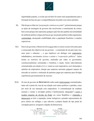 340
legitimidade popular, a revelar que tal fator foi muito mais preponderante para a
formação da base do que o compartilhamento de poder com outros partidos;
XL. Não há que se falar em “perpetuação criminosa no poder”, primeiramente porque
as ações de montagem do governo não envolveram o cometimento de crimes,
bem como porque não representa qualquer ação fora dos padrões da normalidade
do ambiente político a lógica de buscar que um projeto político tenha seguimento,
continuidade, alcançando credibilidade entre a população brasileira e votações
expressivas;
XLI. Para Lula governar o Brasil envolvia ouvir todos os atores sociais relevantes para
a consecução dos objetivos de seu governo – a construção de um país mais rico,
mais justo e soberano –, o que implicava em dialogar com empresários,
trabalhadores, movimentos cívicos e sociais e “corporações públicas”. Ações
ínsitas ao exercício do governo, realizadas por todos os governantes,
constitucionalmente estimuladas e benéficas à nação, foram indevidamente
criminalizadas em relação a LULA: reunir-se com empresários, ouvir demandas e
opiniões de empresários, desejar que empresas nacionais galguem espaços de
mercado no exterior e realização de palestras pagas por empresas para divulgar
experiências governamentais de sucesso;
XLII. Os atos de governo do DEFENDENTE estão sendo seletivamente criminalizados,
tanto sob o ponto de vista de sua relação com outros políticos e partidos, como
por meio de sua interação com empresários. A criminalização de condutas
normais e ínsitas à atividade política (“politicamente adequadas”) corrói o
modelo tripartite de divisão do Poder em nossa República e vilipendia a
democracia ao ferir a reputação, tornar inelegíveis e prender representantes do
povo eleitos em sufrágio, o que subverte a própria função do tipo penal de
corrupção passiva: assegurar a higidez da democracia;
 