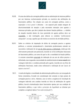341
XLIII. O cerne dos delitos de corrupção pública está na substituição do interesse público
por um interesse exclusivamente privado, no exercício das atribuições do
funcionário público. Em relação aos casos de corrupção política, como a
exposição a risco penal é altíssima – em especial pela ampla margem de
discricionariedade de atuação e pela necessária interação com agentes e
interesses privados, que não é própria das demais funções públicas –, o âmbito
de atuação inserido dentro do risco permitido do agente político deve ser
expandido, e não restringido, para abarcar as condutas “politicamente
adequadas”, ou seja, aquelas que são ínsitas ao exercício da atividade política;
XLIV. Sobre os critérios de imputação do delito de corrupção passiva a agentes
políticos, a corrente jurisprudencial e doutrinária predominante entende ser
necessária a indicação de um ato de ofício preciso e delimitado, ainda que não
efetivamente praticado (em potencial), inserido no rol de atribuições funcionais
do funcionário público, em torno do qual se dá a venalidade da função pública.
A corrente minoritária prescinde da indicação de um ato de ofício preciso e
delimitado, mas resguarda a necessidade de estabelecimento de nexo causal entre
vantagem indevida e a conduta praticada pelo agente, inserida em seu feixe de
atribuições funcionais, tendo como referencial a realização de um “pacto de
injusto concreto”;
XLV. A tutela da higidez e moralidade da administração pública deve ser enxergada de
forma sistemática, levando em consideração não somente os tipos penais de
corrupção passiva e ativa. Ademais, caso se retire a exigência de vinculação da
vantagem indevida com conduta inserida no feixe de atribuições do agente
público, haverá criminalização deste funcionário apenas por sua condição de
funcionário público, o que viola o princípio da legalidade ao eliminar por
completo a exigência típica (“em razão da função”);
 