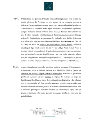 342
XLVI. O Presidente não possuía atribuição funcional (competência) para nomear ou
manter diretores da Petrobras em seus postos. A ele competia somente a
indicação (ou encaminhamento) de nome a ser escrutinado pelo Conselho de
Administração da Petrobras. A este órgão, autônomo e independente do governo,
cumpria nomear e manter diretores. Deste modo, a denúncia não delimitou os
atos de ofício praticados pelo Presidente da República, inseridos em seu feixe de
atribuições funcionais, ou ao menos as ações realizadas neste âmbito, de forma a
concluir-se pela atipicidade da conduta atribuída ao DEFENDENTE (art. 386, III
do CPP), em razão da ausência de venalidade da função pública, elementar
exigida pelo tipo penal descrito no art. 317 do Código Penal. Afinal: “caso a
contraprestação negociada seja de adimplemento impossível, por se encontrar
fora das atribuições da função pública que exerce ou venha a exercer, não se
terá por configurado o delito [de corrupção passiva] (...) sem prejuízo de que tal
conduta encontre adequada subsunção em outro tipo penal” (AP 1003/STF);
XLVII. A prova juntada aos autos não autoriza a hipótese acusatória. Primeiramente,
refutaram-se todos os indícios listados pelo Ministério Público Federal na
denúncia, em relação à alegada corrupção na Petrobras. Verificou-se que eles se
prestavam a provar: (i) fatos normais e próprios do exercício do cargo de
Presidente da República no marco do presidencialismo de coalizão e das relações
com o empresariado; (ii) fatos que não podem ser considerados provados, por
estarem fiados unicamente na palavra de delatores ou aspirantes a delatores, sem
a necessária presença de elementos externos de corroboração; e (iii) fatos de
pouca ou nenhuma relevância, que não conseguem conduzir a um juízo de
culpabilidade;
 