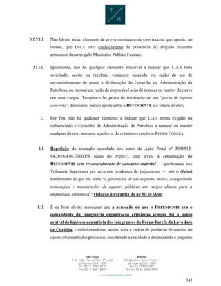 343
XLVIII. Não há um único elemento de prova minimamente convincente que aponte, ao
menos, que LULA teria conhecimento da existência do alegado esquema
criminoso descrito pelo Ministério Público Federal;
XLIX. Igualmente, não há qualquer elemento plausível a indicar que LULA teria
solicitado, aceito ou recebido vantagem indevida em razão do ato de
encaminhamento de nome à deliberação do Conselho de Administração da
Petrobras, ou mesmo em razão da impossível ação de nomear ou manter diretores
em seus cargos. Tampouco há prova da realização de um “pacto de injusto
concreto”, denotando prévio ajuste entre o DEFENDENTE e o futuro diretor;
L. Por fim, não há qualquer elemento a indicar que LULA tenha exigido ou
influenciado o Conselho de Administração da Petrobras a nomear ou manter
qualquer diretor, somente a palavra do criminoso confesso PEDRO CORRÊA;
LI. Repetição da acusação veiculada nos autos da Ação Penal nº 5046512-
94.2016.4.04.7000/PR (caso do tríplex), que levou à condenação do
DEFENDENTE sem reconhecimento de concurso material — questionada nos
Tribunais Superiores por recursos pendentes de julgamento — sob o (falso)
fundamento de que ele seria “o garantidor de um esquema maior, assegurando
nomeações e manutenções de agentes públicos em cargos chaves para a
empreitada criminosa”; violação à garantia do ne bis in idem;
LII. É de bom alvitre consignar que a acusação de que o DEFENDENTE era o
comandante da imaginária organização criminosa sempre foi o ponto
central da hipótese acusatória dos integrantes da Força-Tarefa da Lava Jato
de Curitiba, condicionando-se, assim, toda a cadeia de produção de sentido no
desenvolvimento dos processos, encobrindo a realidade e desprezando o conjunto
 