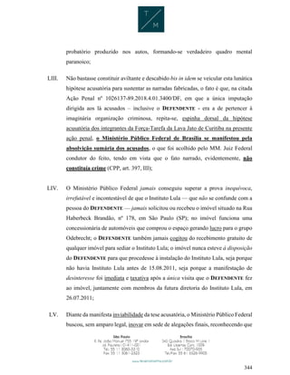344
probatório produzido nos autos, formando-se verdadeiro quadro mental
paranoico;
LIII. Não bastasse constituir aviltante e descabido bis in idem se veicular esta lunática
hipótese acusatória para sustentar as narradas fabricadas, o fato é que, na citada
Ação Penal nº 1026137-89.2018.4.01.3400/DF, em que a única imputação
dirigida aos lá acusados – inclusive o DEFENDENTE - era a de pertencer à
imaginária organização criminosa, repita-se, espinha dorsal da hipótese
acusatória dos integrantes da Força-Tarefa da Lava Jato de Curitiba na presente
ação penal, o Ministério Público Federal de Brasília se manifestou pela
absolvição sumária dos acusados, o que foi acolhido pelo MM. Juiz Federal
condutor do feito, tendo em vista que o fato narrado, evidentemente, não
constituía crime (CPP, art. 397, III);
LIV. O Ministério Público Federal jamais conseguiu superar a prova inequívoca,
irrefutável e incontestável de que o Instituto Lula — que não se confunde com a
pessoa do DEFENDENTE — jamais solicitou ou recebeu o imóvel situado na Rua
Haberbeck Brandão, nº 178, em São Paulo (SP); no imóvel funciona uma
concessionária de automóveis que comprou o espaço gerando lucro para o grupo
Odebrecht; o DEFENDENTE também jamais cogitou do recebimento gratuito de
qualquer imóvel para sediar o Instituto Lula; o imóvel nunca esteve à disposição
do DEFENDENTE para que procedesse à instalação do Instituto Lula, seja porque
não havia Instituto Lula antes de 15.08.2011, seja porque a manifestação de
desinteresse foi imediata e taxativa após a única visita que o DEFENDENTE fez
ao imóvel, juntamente com membros da futura diretoria do Instituto Lula, em
26.07.2011;
LV. Diante da manifesta inviabilidade da tese acusatória, o Ministério Público Federal
buscou, sem amparo legal, inovar em sede de alegações finais, reconhecendo que
 