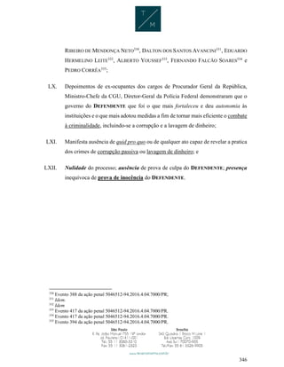 346
RIBEIRO DE MENDONÇA NETO330
, DALTON DOS SANTOS AVANCINI331
, EDUARDO
HERMELINO LEITE332
, ALBERTO YOUSSEF333
, FERNANDO FALCÃO SOARES334
e
PEDRO CORRÊA335
;
LX. Depoimentos de ex-ocupantes dos cargos de Procurador Geral da República,
Ministro-Chefe da CGU, Diretor-Geral da Polícia Federal demonstraram que o
governo do DEFENDENTE que foi o que mais fortaleceu e deu autonomia às
instituições e o que mais adotou medidas a fim de tornar mais eficiente o combate
à criminalidade, incluindo-se a corrupção e a lavagem de dinheiro;
LXI. Manifesta ausência de quid pro quo ou de qualquer ato capaz de revelar a pratica
dos crimes de corrupção passiva ou lavagem de dinheiro; e
LXII. Nulidade do processo; ausência de prova de culpa do DEFENDENTE; presença
inequívoca de prova de inocência do DEFENDENTE.
330
Evento 388 da ação penal 5046512-94.2016.4.04.7000/PR;
331
Idem.
332
Idem
333
Evento 417 da ação penal 5046512-94.2016.4.04.7000/PR.
334
Evento 417 da ação penal 5046512-94.2016.4.04.7000/PR.
335
Evento 394 da ação penal 5046512-94.2016.4.04.7000/PR.
 