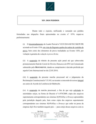 347
XIV. DOS PEDIDOS
Diante todo o exposto, ratificando e somando aos pedidos
formulados nas alegações finais apresentadas no evento n° 1874, requer-se
preliminarmente:
(i) O desentranhamento do Laudo Pericial nº 0335/2018-SETEC/SR/PF/PR
acostado ao Evento 1536, em vista da flagrante quebra da cadeia de custódia da
prova, bem como dos elementos de prova trasladados ao Evento 1438, por
violação à garantia da vedação à prova ilícita;
(ii) A suspensão do trâmite da presente ação penal até que sobrevenha
pronunciamento final do Comitê de Direitos Humanos da ONU em Comunicado
submetido pelo DEFENDENTE, dando-se cumprimento à decisão proferida por
aquela Corte Internacional no dia 22.05.2018;
(iii) A suspensão da presente marcha processual até o julgamento da
Reclamação Constitucional nº 33.543, no tocante a concessão de acesso integral
aos autos do Acordo de Leniência da Odebrecht;
(iv) A suspensão da marcha processual, a fim de que seja solicitado às
autoridades suíças, na forma do Decreto nº 6.974/2009, cópia dos arquivos
supostamente correspondentes aos sistemas MyWebDay e Drousys apreendidos
pela jurisdição daquele país, bem como cópia dos arquivos supostamente
correspondentes aos sistemas MyWebDay e Drousys que estão na posse da
empresa Safe Host também naquele país — para cotejo desses arquivos com os
 