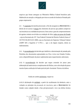 348
arquivos que foram entregues ao Ministério Público Federal brasileiro pela
Odebrecht em atenção a obrigação prevista no acordo de leniência firmado pelo
grupo empresarial;
(v) A suspensão da marcha processual, a fim de assegurar ao DEFENDENTE o
direito de ter acesso à íntegra dos elementos de provas que podem comprovar
sua inocência ou a nulidade do processo, bem como o grau de comprometimento
de agentes estatais envolvidos na condução do feito, todos em posse do Estado
- seja na Secretaria da 10ª. Vara Federal Criminal do Distrito Federal (Autos nº
1017553-96.2019.4.01.3400), seja na Secretaria do Supremo Tribunal Federal
(ADPF 605 e Inquérito nº 4.781) -, que a ele digam respeito, direta ou
indiretamente;
(vi) A reconsideração da decisão que indeferiu a determinação de juntada pela
Petrobras dos documentos apresentados na Class Action nos Estados Unidos,
com a disponibilização de prazo suplementar para requerimentos adicionais;
(vii) A reconsideração da decisão que negou extensão do prazo para
elaboração de laudo técnico complementar da Defesa, com a devolução de prazo
razoável para confecção de laudo pericial pelo Assistente Técnico de defesa;
Ainda em caráter preliminar, requer-se:
(viii) A declaração da nulidade, a partir do recebimento da denúncia, ante a
violação ao princípio da presunção de inocência, pois o DEFENDENTE foi
tratado como culpado desde a fase pré-processual e teve sua defesa técnica
 