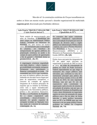151
Mas não só! As construções cerebrinas do Parquet assoalharam em
ambos os feitos um mesmo modus operandi e desenho organizacional do multicitado
esquema geral, direcionado para finalidades idênticas:
Ação Penal nº 5063130-17.2016.4.04.7000
(“Ação Penal do Imóveis”)
Ação Penal nº 1026137-89.2018.4.01.3400
(“Quadrilhão do PT”)
Neste cenário de macrocorrupção para
além da Petrobras, a distribuição dos
autos cargos na Administração Pública
Federal, incluindo as Diretorias da
Petrobras, era, pelo menos em muitos
casos, um instrumento para a arrecadação
de propinas, em benefício do
enriquecimento de agentes públicos, da
perpetuação criminosa no poder e da
compra de apoio político de agremiações
a fim de garantir a fidelidade destas ao
governo LULA. (fls. 07)
-----------------------------------------------
A engrenagem criminosa engendrada
com triplo objetivo – obter e manter a
governabilidade corrompida, enriquecer
ilicitamente seus participantes e
financiar a permanência no poder – foi
comandada por LULA que coordenou,
por meio de dinheiro público desviado,
embutido em elevados lucros ilegais por
parte de empresários corruptores, o
concurso de vontades de agentes
integrantes de 4 núcleos principais do
esquema que se instalou na Petrobras,
como será a seguir minudenciado:
empresarial, dos funcionários públicos,
político e dos operadores financeiros.
De fato, o ex-Presidente da República
foi o maior responsável pela
consolidação, desenvolvimento e
operação do grande esquema de
corrupção revelado na Operação Lava
Jato, tendo ele o domínio de realização
e interrupção. (fls. 16)
Os concertos das ações criminosas
praticadas voltaram-se especialmente
para a arrecadação de propina por meio da
utilização de diversos entes e órgãos
públicos da Administração Pública direta
e indireta, tais como a Petróleo Brasileiro
S.A. (Petrobras), do Banco Nacional do
Desenvolvimento (BNDES) e do
Ministério do Planejamento, Orçamento e
Gestão (MPOG). (fls. 5/6)
-------------------------------------------------
Porém, houve por parte dos integrantes do
PT um papel mais relevante na
organização no período de 2002 ao início
de 2016, em razão da concentração de
poderes no Chefe do Poder Executivo
Federal especialmente no que tange às
nomeações dos cargos públicos mais
relevantes, que, conforme se verá, foi o
instrumento principal para prática dos
crimes de Nesse sentido, LULA, de 2002
até maio de 2016, foi uma importante
liderança, seja por que foi um dos
responsáveis pela constituição da
organização e pelo desenho do sistema de
arrecadação de propina, seja por que, na
qualidade de Presidente da República por
8 anos, atuou diretamente na negociação
espúria em torno da nomeação de cargos
públicos com o fito de obter, de forma
indevida, o apoio político necessário
junto ao PP e ao PMDB para que seus
interesses e do seu grupo político fossem
acolhidos no âmbito do Congresso
Nacional. (fls. 7/8)
 