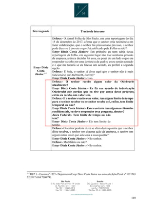 169
Interrogando Trecho de interesse
Emyr Diniz
Costa
Júnior217
Defesa:- O jornal Folha de São Paulo, em uma reportagem do dia
15 de dezembro de 2017, afirma que o senhor teria resistência em
fazer colaboração, que o senhor foi pressionado pra isso, o senhor
pode dizer se é correto o que foi publicado pela Folha ounão?
Emyr Diniz Costa Júnior:- Em primeiro eu nem sabia dessa
reportagem da Folha, em segundo lugar não tive nenhuma pressão
da empresa, a única decisão foi essa, eu pesei de um lado o que era
responder sozinho por uma denúncia da qual eu estou sendo acusado
e o que me tocaria se eu fizesse um acordo, eu preferi a segunda
opção.
Defesa:- E hoje, o senhor já disse aqui que o senhor não é mais
funcionário da Odebrecht, correto?
Emyr Diniz Costa Júnior:- Isso.
Defesa:- O senhor recebe algum valor da Odebrecht
atualmente?
Emyr Diniz Costa Júnior:- Eu fiz um acordo de indenização
Odebrecht por perdas que eu tive por conta desse processo,
então eu recebo um valor sim.
Defesa:- E o senhor recebe esse valor, tem algum limite de tempo
para o senhor receber ou o senhor recebe até, enfim, tem limite
temporal ou não?
Emyr Diniz Costa Júnior:- Esse contrato tem algumas cláusulas
confidenciais, eu devo responder essa pergunta, doutor?
Juíza Federal:- Tem limite de tempo ou não
tem?
Emyr Diniz Costa Júnior:- Ele tem limite de
tempo.
Defesa:- O senhor poderia dizer se além desta quantia que o senhor
disse receber, o senhor tem alguma ação da empresa, o senhor tem
algum outro valor que adiciona a essa quantia?
Emyr Diniz Costa Júnior:- Não senhor.
Defesa:- Mobiliário ou não?
Emyr Diniz Costa Júnior:- Não senhor.
217
DEP 1 – Evento n° 1325 - Depoimento Emyr Diniz Costa Júnior nos autos da Ação Penal nº 5021365
32.2017.4.04.7000/PR.
 