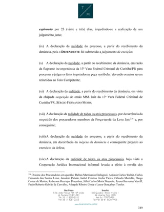 349
espionada por 23 (vinte e três) dias, impedindo-se a realização de um
julgamento justo;
(ix) A declaração da nulidade do processo, a partir do recebimento da
denúncia, pois o DEFENDENTE foi submetido a julgamento de exceção;
(x) A declaração da nulidade, a partir do recebimento da denúncia, em razão
da flagrante incompetência da 13ª Vara Federal Criminal de Curitiba/PR para
processar e julgar os fatos imputados na peça vestibular, devendo os autos serem
remetidos ao Foro Competente;
(xi) A declaração da nulidade, a partir do recebimento da denúncia, em vista
da chapada suspeição do então MM. Juiz da 13ª Vara Federal Criminal de
Curitiba/PR, SÉRGIO FERNANDO MORO;
(xii) A declaração da nulidade de todos os atos processuais, por decorrência da
suspeição dos procuradores membros da Força-tarefa da Lava Jato336
e, por
conseguinte;
(xiii) A declaração da nulidade do processo, a partir do recebimento da
denúncia, em decorrência da inépcia da denúncia e consequente prejuízo ao
exercício da defesa;
(xiv) A declaração da nulidade de todos os atos processuais, haja vista a
Cooperação Jurídica Internacional informal levada a efeito à revelia dos
336
O nome dos Procuradores em questão: Deltan Martinazzo Dallagnol, Antonio Carlos Welter, Carlos
Fernando dos Santos Lima, Januário Paludo, Isabel Cristina Groba Vieira, Orlando Martello, Diogo
Castor de Mattos, Roberson Henrique Pozzobon, Júlio Carlos Motta Noronha, Jerusa Burmann Viecill,
Paulo Roberto Galvão de Carvalho, Athayde Ribeiro Costa e Laura Gonçalves Tessler.
 