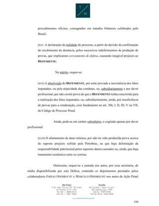 350
procedimentos oficiais, consagrados em tratados bilaterais celebrados pelo
Brasil;
(xv) A declaração da nulidade do processo, a partir da decisão de confirmação
do recebimento da denúncia, pelos sucessivos indeferimentos de produção de
provas, que implicaram cerceamento de defesa, causando inegável prejuízo ao
DEFENDENTE;
No mérito, requer-se:
(xvi) A absolvição do DEFENDENTE, por estar provada a inexistência dos fatos
imputados, ou pela atipicidade das condutas, ou, subsidiariamente e por dever
profissional, por não existir prova de que o DEFENDENTE tenha concorrido para
a realização dos fatos imputados, ou, subsidiariamente, ainda, por insuficiência
de provas para a condenação, com fundamento no art. 386, I, II, III, V ou VII,
do Código de Processo Penal.
Ainda, pede-se em caráter subsidiário, e cogitado apenas por dever
profissional:
(xvii) O afastamento de dano mínimo, por não ter sido produzida prova acerca
do suposto prejuízo sofrido pela Petrobras, ou que haja delimitação da
responsabilidade patrimonial pelos supostos danos causados ou, ainda, que haja
tratamento isonômico entre os corréus.
Outrossim, requer-se a juntada aos autos, por essa secretaria, de
mídia disponibilizada por esta Defesa, contendo os depoimentos prestados pelos
colaboradores EMÍLIO ODEBRECHT e MARCELO ODEBRECHT nos autos da Ação Penal
 