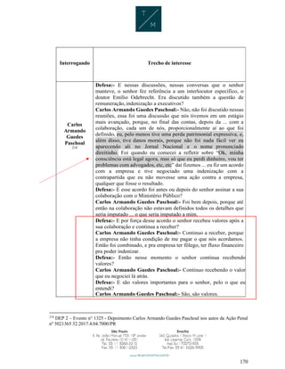 170
Interrogando Trecho de interesse
Carlos
Armando
Guedes
Paschoal
218
Defesa:- E nessas discussões, nessas conversas que o senhor
manteve, o senhor fez referência a um interlocutor específico, o
doutor Emílio Odebrecht. Era discutido também a questão de
remuneração,indenização a executivos?
Carlos Armando Guedes Paschoal:- Não, não foi discutido nessas
reuniões, essa foi uma discussão que nós tivemos em um estágio
mais avançado, porque, no final das contas, depois da ... com a
colaboração, cada um de nós, proporcionalmente aí ao que foi
definido, eu, pelo menos tive uma perda patrimonial expressiva, e,
além disso, tive danos morais, porque não foi nada fácil ver eu
aparecendo ali no Jornal Nacional e o nome pronunciado
direitinho. Foi quando eu comecei a refletir sobre “Ok, minha
consciência está legal agora, mas só que eu perdi dinheiro, vou ter
problemas com advogados, etc, etc” daí fizemos ... eu fiz um acordo
com a empresa e tive negociado uma indenização com a
contrapartida que eu não movesse uma ação contra a empresa,
qualquer que fosse o resultado.
Defesa:- E esse acordo foi antes ou depois do senhor assinar a sua
colaboração com o Ministério Público?
Carlos Armando Guedes Paschoal:- Foi bem depois, porque até
então na colaboração não estavam definidos todos os detalhes que
seria imputado ... o que seria imputado a mim.
Defesa:- E por força desse acordo o senhor recebeu valores após a
sua colaboração e continua a receber?
Carlos Armando Guedes Paschoal:- Continuo a receber, porque
a empresa não tinha condição de me pagar o que nós acordamos.
Então foi combinado, e pra empresa ter fôlego, ter fluxo financeiro
pra poder indenizar.
Defesa:- Então nesse momento o senhor continua recebendo
valores?
Carlos Armando Guedes Paschoal:- Continuo recebendo o valor
que eu negociei lá atrás.
Defesa:- E são valores importantes para o senhor, pelo o que eu
entendi?
Carlos Armando Guedes Paschoal:- São, são valores.
218
DEP 2 – Evento n° 1325 - Depoimento Carlos Armando Guedes Paschoal nos autos da Ação Penal
nº 5021365 32.2017.4.04.7000/PR
 