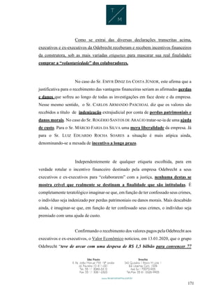 171
Como se extrai das diversas declarações transcritas acima,
executivos e ex-executivos da Odebrecht receberam e recebem incentivos financeiros
da construtora, sob as mais variadas etiquetas para mascarar sua real finalidade:
comprar a “voluntariedade” dos colaboradores.
No caso do Sr. EMYR DINIZ DA COSTA JÚNIOR, este afirma que a
justificativa para o recebimento das vantagens financeiras seriam as afirmadas perdas
e danos que sofreu ao longo de todas as investigações em face deste e da empresa.
Nesse mesmo sentido, o Sr. CARLOS ARMANDO PASCHOAL diz que os valores são
recebidos a título de indenização extrajudicial por conta de perdas patrimoniais e
danos morais. No caso do Sr. ROGÉRIO SANTOS DE ARAÚJO tratar-se-ia de uma ajuda
de custo. Para o Sr. MÁRCIO FARIA DA SILVA uma mera liberalidade da empresa. Já
para o Sr. LUIZ EDUARDO ROCHA SOARES a situação é mais atípica ainda,
denominando-se a mesada de incentivo a longo prazo.
Independentemente de qualquer etiqueta escolhida, para em
verdade rotular o incentivo financeiro destinado pela empresa Odebrecht a seus
executivos e ex-executivos para “colaborarem” com a justiça, nenhuma destas se
mostra crível que realmente se destinam a finalidade que são intituladas. É
completamente teratológico imaginar-se que, em função de ter confessado seus crimes,
o indivíduo seja indenizado por perdas patrimoniais ou danos morais. Mais descabido
ainda, é imaginar-se que, em função de ter confessado seus crimes, o indivíduo seja
premiado com uma ajuda de custo.
Confirmando o recebimento dos valores pagos pela Odebrecht aos
executivos e ex-executivos, o Valor Econômico noticiou, em 13.01.2020, que o grupo
Odebrecht “teve de arcar com uma despesa de R$ 1,5 bilhão para convencer 77
 