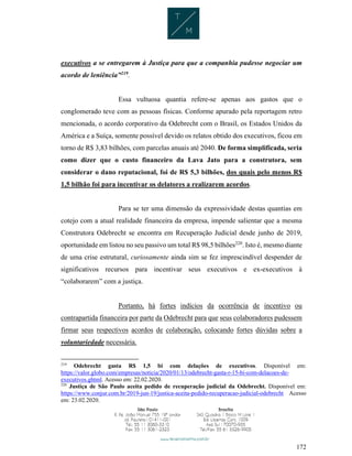 172
executivos a se entregarem à Justiça para que a companhia pudesse negociar um
acordo de leniência”219
.
Essa vultuosa quantia refere-se apenas aos gastos que o
conglomerado teve com as pessoas físicas. Conforme apurado pela reportagem retro
mencionada, o acordo corporativo da Odebrecht com o Brasil, os Estados Unidos da
América e a Suíça, somente possível devido os relatos obtido dos executivos, ficou em
torno de R$ 3,83 bilhões, com parcelas anuais até 2040. De forma simplificada, seria
como dizer que o custo financeiro da Lava Jato para a construtora, sem
considerar o dano reputacional, foi de R$ 5,3 bilhões, dos quais pelo menos R$
1,5 bilhão foi para incentivar os delatores a realizarem acordos.
Para se ter uma dimensão da expressividade destas quantias em
cotejo com a atual realidade financeira da empresa, impende salientar que a mesma
Construtora Odebrecht se encontra em Recuperação Judicial desde junho de 2019,
oportunidade em listou no seu passivo um total R$ 98,5 bilhões220
. Isto é, mesmo diante
de uma crise estrutural, curiosamente ainda sim se fez imprescindível despender de
significativos recursos para incentivar seus executivos e ex-executivos à
“colaborarem” com a justiça.
Portanto, há fortes indícios da ocorrência de incentivo ou
contrapartida financeira por parte da Odebrecht para que seus colaboradores pudessem
firmar seus respectivos acordos de colaboração, colocando fortes dúvidas sobre a
voluntariedade necessária.
219
Odebrecht gasta R$ 1,5 bi com delações de executivos. Disponível em:
https://valor.globo.com/empresas/noticia/2020/01/13/odebrecht-gasta-r-15-bi-com-delacoes-de-
executivos.ghtml. Acesso em: 22.02.2020.
220
Justiça de São Paulo aceita pedido de recuperação judicial da Odebrecht. Disponível em:
https://www.conjur.com.br/2019-jun-19/justica-aceita-pedido-recuperacao-judicial-odebrecht Acesso
em: 23.02.2020.
 