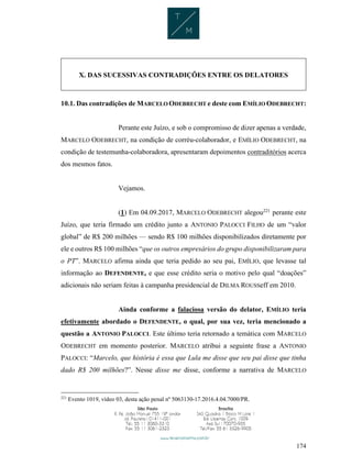 174
X. DAS SUCESSIVAS CONTRADIÇÕES ENTRE OS DELATORES
10.1. Das contradições de MARCELO ODEBRECHT e deste com EMÍLIO ODEBRECHT:
Perante este Juízo, e sob o compromisso de dizer apenas a verdade,
MARCELO ODEBRECHT, na condição de corréu-colaborador, e EMÍLIO ODEBRECHT, na
condição de testemunha-colaboradora, apresentaram depoimentos contraditórios acerca
dos mesmos fatos.
Vejamos.
(1) Em 04.09.2017, MARCELO ODEBRECHT alegou221
perante este
Juízo, que teria firmado um crédito junto a ANTONIO PALOCCI FILHO de um “valor
global” de R$ 200 milhões — sendo R$ 100 milhões disponibilizados diretamente por
ele e outros R$ 100 milhões “que os outros empresários do grupo disponibilizaram para
o PT”. MARCELO afirma ainda que teria pedido ao seu pai, EMÍLIO, que levasse tal
informação ao DEFENDENTE, e que esse crédito seria o motivo pelo qual “doações”
adicionais não seriam feitas à campanha presidencial de DILMA ROUSSeff em 2010.
Ainda conforme a falaciosa versão do delator, EMÍLIO teria
efetivamente abordado o DEFENDENTE, o qual, por sua vez, teria mencionado a
questão a ANTONIO PALOCCI. Este último teria retornado a temática com MARCELO
ODEBRECHT em momento posterior. MARCELO atribui a seguinte frase a ANTONIO
PALOCCI: “Marcelo, que história é essa que Lula me disse que seu pai disse que tinha
dado R$ 200 milhões?”. Nesse disse me disse, conforme a narrativa de MARCELO
221
Evento 1019, vídeo 03, desta ação penal nº 5063130-17.2016.4.04.7000/PR.
 