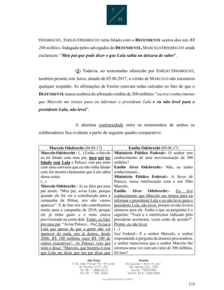 175
ODEBRECHT, EMÍLIO ODEBRECHT teria falado com o DEFENDENTE acerca dos tais R$
200 milhões. Indagado pelos advogados do DEFENDENTE, MARCELO ODEBRECHT ainda
esclareceu: “Meu pai que pode dizer o que Lula sabia ou deixava de saber”.
(2) Todavia, no testemunho oferecido por EMÍLIO ODEBRECHT,
também perante este Juízo, datado de 05.06.2017, a versão de MARCELO não encontrou
qualquer respaldo. As afirmações de Emílio estavam todas calcadas no fato de que o
DEFENDENTE nunca soubera do afirmado crédito de 200 milhões: “eu tive conhecimento
que Marcelo me trouxe para eu informar o presidente Lula e eu não levei para o
presidente Lula, não levei”.
A absoluta contrariedade entre os testemunhos de ambos os
colaboradores fica evidente a partir do seguinte quadro comparativo:
Marcelo Odebrecht (04.09.17) Emílio Odebrecht (05.06.17)
Marcelo Odebrecht:- (...) Então, o fato de
eu ter falado com meu pai, meu pai ter
falado com Lula e Palocci vim pra mim
com uma conversa que eu não tinha falado
com ele mostra claramente que Lula sabia
dessa conta.
(...)
Marcelo Odebrecht:- Ai eu falei pra meu
pai assim: “Meu pai, avisa Lula, porque
quando ele for ver a contribuição para a
campanha da Dilma, nós não vamos
aparecer”. E de fato nós não contribuímos
muito para a campanha de 2010, porque
ele já tinha gasto e o resto estava
provisionado na conta dele. Então, eu falei
pro meu pai: “Avisa Palocci... Ou! Avisa a
Lula que apesar de que a gente não vai
aparecer do nada, nós já demos, desde
2008, R$ 100 milhões mais R$ 100 de
outros executivos”. Ai Palocci veio pra
mim e disse: “Marcelo, que história é essa
que Lula me disse que seu pai disse que
Ministério Público Federal:- O senhor tem
conhecimento de uma movimentação de 300
milhões?
Emílio Alves Odebrecht:- Não, eu tenho
conhecimento...
Ministério Público Federal:- A favor de
Palocci, nessa interlocução com o seu filho
Marcelo.
Emílio Alves Odebrecht:- Eu tive
conhecimento que Marcelo me trouxe para eu
informar o presidente Lula e eu não levei para o
presidente Lula, não levei, porque eu não levava
números para ele. Então o que eu perguntei é o
seguinte: "Você e o interlocutor indicado pelo
presidente acertaram, vocês estão de acordo?".
Pronto, eu não levei.
(...)
Juiz Federal:- E o senhor Marcelo, o senhor
respondendo à pergunta da doutora procuradora,
o senhor mencionou que o senhor Marcelo lhe
retornou uma vez com um valor de 300 milhões,
foi isso?
 
