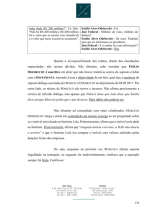 176
tinha dado R$ 200 milhões?”. Eu falei:
“Não foi R$ 200 milhões. R$ 200 milhões
foi o valor que eu acertei com (inaudível)
e o valor que meus executivos acertaram”.
Emílio Alves Odebrecht:- Foi.
Juiz Federal:- Milhões de reais, milhões de
dólares?
Emílio Alves Odebrecht:- De reais. Pedindo
para que eu informasse ao presidente.
Juiz Federal:- E o senhor fez essa informação?
Emílio Alves Odebrecht:- Não.
Quanto à incompatibilidade dos relatos, diante das elucidações
supracitadas, não restam dúvidas. Não obstante, cabe ressaltar que EMÍLIO
ODEBRECHT é assertivo em dizer que não houve tratativas acerca do suposto crédito
com o DEFENDENTE, trazendo à tona a objetividade de um fato, qual seja, a ausência do
suposto diálogo suscitado por MARCELO ODEBRECHT no depoimento de 04.09.2017. Por
outro lado, os relatos de MARCELO são turvos e incertos. Não afirma precisamente a
certeza de referido diálogo, mas apenas que Palocci disse que Lula disse que Emílio
disse porque Marcelo pediu que o pai dissesse. Mais dúbio não poderia ser.
Não obstante tal contradição com outro colaborador, MARCELO
ODEBRECHT chega a entrar em contradição até mesmo consigo ao ser perguntado sobre
se o imóvel seria doado ao Instituto Lula. Primeiramente, afirma que o imóvel seria dado
ao Instituto. Posteriormente, afirma que “ninguém doaria o terreno, a DAG não doaria
o terreno” e que o Instituto Lula iria comprar o imóvel com valores auferidos pelas
doações lícitas das empresas.
Ou seja, enquanto na primeira vez MARCELO afirma suposta
ilegalidade na transação, na segunda ele inadvertidamente, confessa que a operação
sempre foi lícita. Confira-se:
 