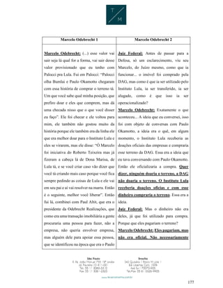 177
Marcelo Odebrecht 1 Marcelo Odebrecht 2
Marcelo Odebrecht: (...) esse valor vai
sair seja lá qual for a forma, vai sair desse
valor provisionado que eu tenho com
Palocci pra Lula. Fui em Palocci: “Palocci
olha Bumlai e Paulo Okamotto chegaram
com essa história de comprar o terreno tá.
Um que você sabe qual minha posição, que
prefiro doar e eles que comprem, mas dá
uma checada nisso que o que você disser
eu faço”. Ele foi checar e ele voltou para
mim, ele também não gostou muito da
história porque ele também era da linha ele
que era melhor doar para o Instituto Lula e
eles se virarem, mas ele disse: “Ó Marcelo
foi iniciativa do Roberto Teixeira mas já
fizeram a cabeça lá de Dona Marisa, de
Lula tá, e se você criar caso vão dizer que
você tá criando mais caso porque você fica
sempre pedindo as coisas de Lula e ele vai
em seu pai e aí vai resolver na marra. Então
é o seguinte, melhor você liberar”. Então
fui lá, combinei com Paul Altit, que era o
presidente da Odebrecht Realizações, que
como era uma transação imobiliária a gente
procuraria uma pessoa para fazer, não a
empresa, não queria envolver empresa,
mas alguém dele para apoiar essa pessoa,
que se identificou na época que era o Paulo
Juiz Federal: Antes de passar para a
Defesa, só um esclarecimento, viu seu
Marcelo, do Juízo mesmo, como que ia
funcionar... o imóvel foi comprado pela
DAG, mas como é que ia ser utilizado pelo
Instituto Lula, ia ser transferido, ia ser
alugado, como é que isso ia ser
operacionalizado?
Marcelo Odebrecht: Exatamente o que
aconteceu... A ideia que eu conversei, isso
foi com objeto de conversas com Paulo
Okamotto, a ideia era o quê, em algum
momento, o Instituto Lula receberia as
doações oficiais das empresas e compraria
esse terreno da DAG. Essa era a ideia que
eu tava conversando com Paulo Okamotto.
Então ele oficializaria a compra. Quer
dizer, ninguém doaria o terreno, a DAG
não doaria o terreno. O Instituto Lula
receberia doações oficias e com esse
dinheiro compraria o terreno. Essa era a
ideia.
Juiz Federal: Mas o dinheiro não era
deles, já que foi utilizado para compra.
Porque que eles pagariam o terreno?
Marcelo Odebrecht: Eles pagariam, mas
não era oficial. Não necessariamente
 