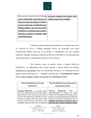 178
Melo, que era o diretor lá de São Paulo. Eu
avisei a Paulo Melo e Paul Altit que eu
tinha essa conta com o Palocci, o Italiano
e que os custos iam ser debitados dessa
Planilha Italiano e que eles iam lá falar
com Hilberto e combinasse que qualquer
coisa que se gastasse o reembolso vinha
da Planilha Italiano
precisaria comprar pelo mesmo valor,
podiam comprar por 3 milhões.
Conforme já demonstrado anteriormente, por constituir mero meio
de obtenção de prova a delação premiada merece ser sustentada com meios
minimamente idôneos para que seu conteúdo se consubstancie em um resultado
probatório. Quando analisamos a trajetória de MARCELO ODEBRECHT na instrução desta
mesma ação penal, os desesperados interesses são evidentes.
Não bastasse, como já exposto acima, o próprio MARCELO
ODEBRECHT, em depoimento mais recente perante a Justiça Federal de Brasília,
reconheceu as contradições entre suas declarações anteriores e as declarações de seu
genitor (EMÍLIO ODEBRECHT) — chegando a afirmar que “é tremendamente injusto,
certo, se fazer qualquer espécie de acusação ou condenação de Lula”:
Marcelo Odebrecht nesses autos
(04.09.2017)
Marcelo Odebrecht na ação penal em
Brasília (04.10.2019)
Marcelo Odebrecht:- (...) quando chegou
perto da campanha de 2010 eu até cheguei
para meu pai, essa é uma das razões que eu
sei que Lula sabia dessa planilha, por quê?
Porque eu cheguei para meu pai e disse
assim “Meu pai, avisa o Lula para ele não
estranhar, que em 2010 não vai aparecer
Marcelo Odebrecht: Olha, a
responsabilidade da relação de todas
tratativas do Presidente Lula sempre foi do
meu pai. Eu nunca participei de nenhuma
tratativa envolvendo o Presidente Lula. E
naquelas conversas de meu pai com o
Lula em que eu estive presente, nunca
 