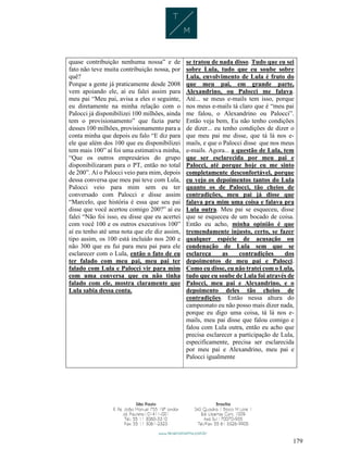 179
quase contribuição nenhuma nossa” e de
fato não teve muita contribuição nossa, por
quê?
Porque a gente já praticamente desde 2008
vem apoiando ele, aí eu falei assim para
meu pai “Meu pai, avisa a eles o seguinte,
eu diretamente na minha relação com o
Palocci já disponibilizei 100 milhões, ainda
tem o provisionamento” que fazia parte
desses 100 milhões, provisionamento para a
conta minha que depois eu falo “E diz para
ele que além dos 100 que eu disponibilizei
tem mais 100” aí foi uma estimativa minha,
“Que os outros empresários do grupo
disponibilizaram para o PT, então no total
de 200”. Aí o Palocci veio para mim, depois
dessa conversa que meu pai teve com Lula,
Palocci veio para mim sem eu ter
conversado com Palocci e disse assim
“Marcelo, que história é essa que seu pai
disse que você acertou comigo 200?” aí eu
falei “Não foi isso, eu disse que eu acertei
com você 100 e os outros executivos 100”
aí eu tenho até uma nota que ele diz assim,
tipo assim, os 100 está incluído nos 200 e
não 300 que eu fui para meu pai para ele
esclarecer com o Lula, então o fato de eu
ter falado com meu pai, meu pai ter
falado com Lula e Palocci vir para mim
com uma conversa que eu não tinha
falado com ele, mostra claramente que
Lula sabia dessa conta.
se tratou de nada disso. Tudo que eu sei
sobre Lula, tudo que eu soube sobre
Lula, envolvimento de Lula é fruto do
que meu pai, em grande parte,
Alexandrino, ou Palocci me falava.
Até... se meus e-mails tem isso, porque
nos meus e-mails tá claro que é “meu pai
me falou, o Alexandrino ou Palocci”.
Então veja bem, Eu não tenho condições
de dizer... eu tenho condições de dizer o
que meu pai me disse, que tá lá nos e-
mails, e que o Palocci disse que nos meus
e-mails. Agora... a questão de Lula, tem
que ser esclarecida por meu pai e
Palocci, até porque hoje eu me sinto
completamente desconfortável, porque
eu vejo os depoimentos tantos do Lula
quanto os de Palocci, tão cheios de
contradições, meu pai já disse que
falava pra mim uma coisa e falava pra
Lula outra. Meu pai se esqueceu, disse
que se esqueceu de um bocado de coisa.
Então eu acho, minha opinião é que
tremendamente injusto, certo, se fazer
qualquer espécie de acusação ou
condenação de Lula sem que se
esclareça as contradições dos
depoimentos de meu pai e Palocci.
Como eu disse, eu não tratei com o Lula,
tudo que eu soube de Lula foi através de
Palocci, meu pai e Alexandrino, e o
depoimento deles tão cheios de
contradições. Então nessa altura do
campeonato eu não posso mais dizer nada,
porque eu digo uma coisa, tá lá nos e-
mails, meu pai disse que falou comigo e
falou com Lula outra, então eu acho que
precisa esclarecer a participação de Lula,
especificamente, precisa ser esclarecida
por meu pai e Alexandrino, meu pai e
Palocci igualmente
 