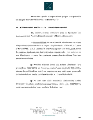 180
O que mais é preciso dizer para afastar qualquer valor probatório
das delações da Odebrecht em relação ao DEFENDENTE?
10.2. Contradições de ANTÔNIO PALOCCI e dos demais delatores:
Há, também, diversas contradições entre os depoimentos dos
delatores ANTÔNIO PALOCCI, EMÍLIO ODEBRECHT e MARCELO ODEBRECHT.
A incompatibilidade das narrativas se dá, primeiramente em relação
à alegada realização de um “pacto de sangue”, nas palavras de ANTONIO PALOCCI, entre
o DEFENDENTE e EMÍLIO ODEBRECHT. Importante registrar, neste ponto, que PALOCCI
foi preparado à audiência para fazer referência a essa expressão – com anotações em
uma folha de papel —, com o claro objetivo de busca exploração midiática. Posto isso,
vamos às contradições.
(1) ANTONIO PALOCCI afirma que EMÍLIO ODEBRECHT teria
prometido ao DEFENDENTE um “pacote de propinas”, que incluiria R$ 300 milhões,
além da disponibilização do imóvel que supostamente seria usado para a implantação
do Instituto Lula, na Rua Dr. Haberbeck Brandão, nº 178, em São Paulo/SP.
(2) Por outro lado, como demonstrado anteriormente, EMÍLIO
ODEBRECHT foi enfático ao afirmar que nunca tratou de valores com o DEFENDENTE,
muito menos de um imóvel para a instalação do Instituto Lula:
 