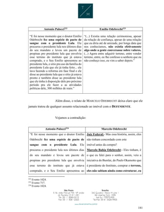 181
Antonio Palocci222 Emílio Odebrecht223
“E foi nesse momento que o doutor Emílio
Odebrecht fez uma espécie de pacto de
sangue com o presidente Lula. Ele
procurou o presidente lula nos últimos dias
do seu mandato e levou um pacote de
propinas pro presidente lula que envolvia
esse terreno do instituto que já estava
comprado, e o Seu Emílio apresentou ao
presidente lula, o sitio pra uso da família do
presidente Lula que ele já tinha feito... ele
tava fazendo a reforma em fase final e ele
disse ao presidente lula que o sítio já estava
pronto e também disse ao presidente lula
que ele tinha à disposição dele pro próximo
período pra ele fazer a as atividades
politicas dele, 300 milhões de reais.”
“(...) Existia uma relação cerimoniosa, apesar
da relação de confiança, apesar de uma relação
que eu diria até de amizade, por longa data que
nos conhecíamos, não existia efetivamente
algo onde a gente conversasse sobre valores.
(...) Agora entre adquirir terreno, entre vender
terreno, entre, eu lhe confesso a senhora que eu
não conheço isso, eu vim a saber depois.”
Além disso, o relato de MARCELO ODEBRECHT deixa claro que ele
jamais tratou de qualquer assunto relacionado ao imóvel com o DEFENDENTE.
Vejamos a contradição:
Antonio Palocci224 Marcelo Odebrecht
“E foi nesse momento que o doutor Emílio
Odebrecht fez uma espécie de pacto de
sangue com o presidente Lula. Ele
procurou o presidente lula nos últimos dias
do seu mandato e levou um pacote de
propinas pro presidente lula que envolvia
esse terreno do instituto que já estava
comprado, e o Seu Emílio apresentou ao
Juiz Federal:- Mas essa história, assim, eles
não tinham concordado com este
imóvel antes da compra?
Marcelo Bahia Odebrecht:- Eles tinham, é
o que eu falei para o senhor, assim, veio a
iniciativa do Bumlai, do Paulo Okamotto que
é presidente do Instituto, comprar o terreno,
eles não sabiam ainda como estruturar, eu
222
Evento 1024.
223
Evento 717.
224
Evento 1024.
 