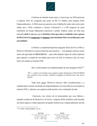 183
Conforme já relatado nestes autos, o imóvel que em 2010 pertencia
à empresa ASA foi comprado pelo preço de R$ 7,2 milhões pela empresa DAG
Empreendimentos. A DAG atuou em parceria com a Odebrecht, tendo sido acerto entre
ambas que a DAG compraria o terreno (“terrenista”) e a OR (empresa do ramo
imobiliário do Grupo Odebrecht) construiria o prédio. Poderia, então, ser feita uma
operação built to suit para que o Instituto Lula (que não se confunde com a pessoa
do DEFENDENTE) comprasse ou alugasse uma instalação feita sob medida para suas
necessidades.
Conforme a complementação das alegações finais de PAULO MELO,
MARCELO ODEBRECHT estava à frente de uma iniciativa — sem qualquer ciência e muito
menos de aprovação do DEFENDENTE — para obter doações legais de várias empresas
para suportar a compra de um prédio para servir de sede ao Instituto Lula, tal como
fizera em relação ao Instituto FHC.
Diz o corréu-delator na complementação de suas alegações finais225
:
“30. (...) todos os envolvidos neste negócio sempre afirmaram a PAULO MELO
que o projeto seria, ao final, vendido ou alugado ao Instituto Lula, mas nunca
doado”.
Nada mais crível: MARCELO buscava obter reconhecimento e a
simpatia pela eventual construção do empreendimento, tal como obtivera em relação ao
Instituto FHC e, ademais, sua empresa ainda lucraria com a realização da obra.
Outrossim, nos termos do já demonstrado por essa Defesa e
segundo as palavras de DEMERVAL GUSMÃO, a empresa DAG acreditava estar fazendo
um ótimo negócio e tinha expectativa de ganhos futuros com o empreendimento, devido
225
Ev 2054. ALEGAÇÕES1. Fl. 25.
 