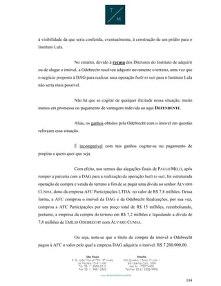 184
à visibilidade da que seria conferida, eventualmente, à construção de um prédio para o
Instituto Lula.
No entanto, devido à recusa dos Diretores do Instituto de adquirir
ou de alugar o imóvel, a Odebrecht resolveu adquirir novamente o terreno, uma vez que
o negócio proposto à DAG para realizar uma operação built to suit para o Instituto Lula
não seria mais possível.
Não há que se cogitar de qualquer ilicitude nessa situação, muito
menos em promessa ou pagamento de vantagem indevida ao aqui DEFENDENTE.
Aliás, os ganhos obtidos pela Odebrecht com o imóvel em questão
reforçam essa situação.
É incompatível com tais ganhos cogitar-se no pagamento de
propina a quem quer que seja.
Com efeito, nos termos das alegações finais de PAULO MELO, após
romper a parceria com a DAG para a realização da operação built to suit, foi estruturada
operação de compra e venda do terreno a fim de se pagar uma dívida ao senhor ÁLVARO
CUNHA, dono da empresa AFC Participações LTDA. no valor de R$ 7,8 milhões. Dessa
forma, a AFC comprou o imóvel da DAG e da Odebrecht Realizações, por sua vez,
comprou a AFC Participações por um preço total de R$ 15 milhões, reembolsando,
portanto, a empresa da compra do terreno em R$ 7,2 milhões e liquidando a dívida de
7,8 milhões de EMÍLIO ODEBRECHT com ÁLVARO CUNHA.
Ou seja, nota-se que a título de compra do imóvel a Odebrecht
pagou à AFC o valor pelo qual a empresa DAG adquiriu o imóvel: R$ 7.200.000,00.
 