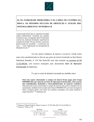 186
XI. DA FIABILIDADE PROBATÓRIA E DA CADEIA DE CUSTÓDIA DA
PROVA: OS MÉTODOS OCULTOS DE OBTENÇÃO E ANÁLISE DOS
SISTEMAS DROUSYS E MYWEBDAY B.
A persecução penal rege-se, enquanto atividade
estatal juridicamente vinculada, por padrões
normativos que, consagrados pela Constituição
e pelas leis, traduzem limitações significativas
ao poder do Estado. Por isso mesmo, o processo
penal só pode ser concebido — e assim deve ser
visto — como instrumento de salvaguarda da
liberdade do réu.227
Um dos pontos fundantes da hipótese acusatória vertida nestes
autos está consubstanciada no fato de que parte do imóvel localizado na Rua Doutor
Haberbeck Brandão, nº 178, São Paulo/SP, teria sido custeado, no montante de R$
12.422.000,00, com recursos manejados pelo denominado Setor de Operações
Estruturadas da Odebrecht.
É o que se extrai da denúncia encartada nos aludidos autos:
Parte dos custos relacionados à compra do imóvel foram pagos pelo Grupo
ODEBRECHT, por meio do seu Setor de Operações Estruturadas, com recursos
não contabilizados, destinados a sócio-administrador da empresa vendedora.
Outra parte dos custos relacionados à compra do imóvel, bem como as despesas de sua
manutenção, também foram arcados pelo Grupo ODEBRECHT, por meio de repasses
feitos à empresa DAG, com lastro em contratos simulados e/ou outros artifícios a
seguir descritos.”228
(destacou-se)
227
Supremo Tribunal Federal. Habeas Corpus n. 73.338. Min. Rel. CELSO DE MELLO.
228
Evento n° 1842, p. 278.
 