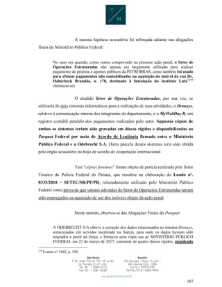 187
A mesma hipótese acusatória foi reforçada adiante nas alegações
finais do Ministério Público Federal:
No caso em questão, como restou comprovado na presente ação penal, o Setor de
Operações Estruturadas não apenas era largamente utilizado para realizar
pagamento de propina a agentes públicos da PETROBRAS, como também foi usado
para efetuar pagamentos não contabilizados na aquisição do imóvel da rua Dr.
Haberbeck Brandão, n. 178, destinado à Instalação do Instituto Lula”229
(destacou-se)
O aludido Setor de Operações Estruturadas, por sua vez, se
utilizaria de dois sistemas informáticos para a realização de suas atividades, o Drousys,
relativo à comunicação interna dos integrantes do departamento, e o MyWebDay B, um
registro contábil paralelo dos pagamentos realizados pelo setor. Supostas cópias de
ambos os sistemas teriam sido gravadas em discos rígidos e disponibilizadas ao
Parquet Federal por meio de Acordo de Leniência firmado entre o Ministério
Público Federal e a Odebrecht S.A. Outra parcela destes sistemas teria sido obtida
pelo órgão acusatório no bojo de acordo de cooperação internacional.
Tais “cópias forenses” foram objeto de perícia realizada pelo Setor
Técnico da Polícia Federal do Paraná, que resultou na elaboração do Laudo nº.
0335/2018 – SETEC/SR/PF/PR, reiteradamente utilizado pelo Ministério Público
Federal como prova de que valores advindos do Setor de Operações Estruturadas teriam
sido empregados na aquisição de um dos imóveis objeto da ação penal.
Neste sentido, observa-se das Alegações Finais do Parquet:
A ODEBRECHT S/A obteve a extração dos dados relacionados ao sistema Drousys,
armazenados em servidor localizado na Suécia, para onde os dados haviam sido
migrados a partir da Suíça, e forneceu uma cópia sua ao MINISTÉRIO PÚBLICO
FEDERAL em 22 de março de 2017, constante de quatro discos rígidos, atendendo
229
Evento n° 1842, p. 158.
 