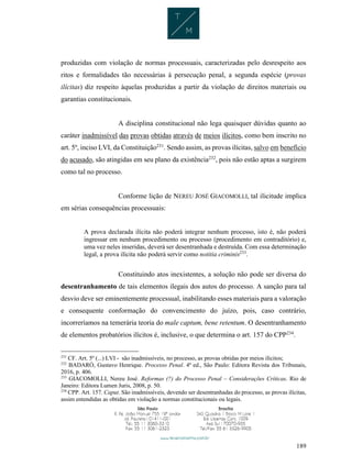 189
produzidas com violação de normas processuais, caracterizadas pelo desrespeito aos
ritos e formalidades tão necessárias à persecução penal, a segunda espécie (provas
ilícitas) diz respeito àquelas produzidas a partir da violação de direitos materiais ou
garantias constitucionais.
A disciplina constitucional não lega quaisquer dúvidas quanto ao
caráter inadmissível das provas obtidas através de meios ilícitos, como bem inscrito no
art. 5º, inciso LVI, da Constituição231
. Sendo assim, as provas ilícitas, salvo em benefício
do acusado, são atingidas em seu plano da existência232
, pois não estão aptas a surgirem
como tal no processo.
Conforme lição de NEREU JOSÉ GIACOMOLLI, tal ilicitude implica
em sérias consequências processuais:
A prova declarada ilícita não poderá integrar nenhum processo, isto é, não poderá
ingressar em nenhum procedimento ou processo (procedimento em contraditório) e,
uma vez neles inseridas, deverá ser desentranhada e destruída. Com essa determinação
legal, a prova ilícita não poderá servir como notitia criminis233
.
Constituindo atos inexistentes, a solução não pode ser diversa do
desentranhamento de tais elementos ilegais dos autos do processo. A sanção para tal
desvio deve ser eminentemente processual, inabilitando esses materiais para a valoração
e consequente conformação do convencimento do juízo, pois, caso contrário,
incorreríamos na temerária teoria do male captum, bene retentum. O desentranhamento
de elementos probatórios ilícitos é, inclusive, o que determina o art. 157 do CPP234
.
231
CF. Art. 5º (...) LVI - são inadmissíveis, no processo, as provas obtidas por meios ilícitos;
232
BADARÓ, Gustavo Henrique. Processo Penal. 4ª ed., São Paulo: Editora Revista dos Tribunais,
2016, p. 406.
233
GIACOMOLLI, Nereu José. Reformas (?) do Processo Penal – Considerações Críticas. Rio de
Janeiro: Editora Lumen Juris, 2008, p. 50.
234
CPP. Art. 157. Caput. São inadmissíveis, devendo ser desentranhadas do processo, as provas ilícitas,
assim entendidas as obtidas em violação a normas constitucionais ou legais.
 