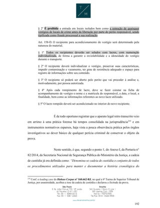 192
§ 2º É proibida a entrada em locais isolados bem como a remoção de quaisquer
vestígios de locais de crime antes da liberação por parte do perito responsável, sendo
tipificada como fraude processual a sua realização.
Art. 158-D. O recipiente para acondicionamento do vestígio será determinado pela
natureza do material.
§ 1º Todos os recipientes deverão ser selados com lacres, com numeração
individualizada, de forma a garantir a inviolabilidade e a idoneidade do vestígio
durante o transporte.
§ 2º O recipiente deverá individualizar o vestígio, preservar suas características,
impedir contaminação e vazamento, ter grau de resistência adequado e espaço para
registro de informações sobre seu conteúdo.
§ 3º O recipiente só poderá ser aberto pelo perito que vai proceder à análise e,
motivadamente, por pessoa autorizada.
§ 4º Após cada rompimento de lacre, deve se fazer constar na ficha de
acompanhamento de vestígio o nome e a matrícula do responsável, a data, o local, a
finalidade, bem como as informações referentes ao novo lacre utilizado.
§ 5º O lacre rompido deverá ser acondicionado no interior do novo recipiente.
É de todo oportuno registrar que o aparato legal retro transcrito veio
em arrimo à uma prática forense há tempos consolidada na jurisprudência235
e em
instrumentos normativos esparsos, haja vista a pouca observância prática pelos órgãos
investigativos ao dever básico de qualquer perícia criminal de conservar o objeto da
prova.
Neste sentido, é que, segundo o ponto 1, do Anexo I, da Portaria n°
82/2014, da Secretaria Nacional de Segurança Pública do Ministério da Justiça, a cadeia
de custódia já era definida como: “Denomina-se cadeia de custódia o conjunto de todos
os procedimentos utilizados para manter e documentar a história cronológica do
235
Conf. o leading case do Habeas Corpus nº 160.662-RJ, no qual a 6ª Turma do Superior Tribunal de
Justiça, por unanimidade, acolheu a tese da cadeia de custódia e declarou a ilicitude da prova.
 