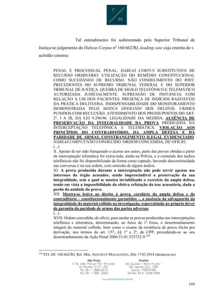 195
Tal entendimento foi sedimentado pelo Superior Tribunal de
Justiça no julgamento do Habeas Corpus nº 160.662/RJ, leading case cuja ementa do v.
acórdão constou:
PENAL E PROCESSUAL PENAL. HABEAS CORPUS SUBSTITUTIVO DE
RECURSO ORDINÁRIO. UTILIZAÇÃO DO REMÉDIO CONSTITUCIONAL
COMO SUCEDÂNEO DE RECURSO. NÃO CONHECIMENTO DO WRIT.
PRECEDENTES DO SUPREMO TRIBUNAL FEDERAL E DO SUPERIOR
TRIBUNAL DE JUSTIÇA. QUEBRA DE SIGILO TELEFÔNICO E TELEMÁTICO
AUTORIZADA JUDICIALMENTE. SUPRESSÃO DE INSTÂNCIA COM
RELAÇÃO A UM DOS PACIENTES. PRESENÇA DE INDÍCIOS RAZOÁVEIS
DA PRÁTICA DELITUOSA. INDISPENSABILIDADE DO MONITORAMENTO
DEMONSTRADA PELO MODUS OPERANDI DOS DELITOS. CRIMES
PUNIDOS COM RECLUSÃO. ATENDIMENTO DOS PRESSUPOSTOS DO ART.
2º, I A III, DA LEI 9.296/96. LEGALIDADE DA MEDIDA. AUSÊNCIA DE
PRESERVAÇÃO DA INTEGRALIDADE DA PROVA PRODUZIDA NA
INTERCEPTAÇÃO TELEFÔNICA E TELEMÁTICA. VIOLAÇÃO AOS
PRINCÍPIOS DO CONTRADITÓRIO, DA AMPLA DEFESA E DA
PARIDADE DE ARMAS. CONSTRANGIMENTO ILEGAL EVIDENCIADO.
HABEAS CORPUS NÃO CONHECIDO. ORDEM CONCEDIDA, DE OFÍCIO.
(...)
X. Apesar de ter sido franqueado o acesso aos autos, parte das provas obtidas a partir
da interceptação telemática foi extraviada, ainda na Polícia, e o conteúdo dos áudios
telefônicos não foi disponibilizado da forma como captado, havendo descontinuidade
nas conversas e na sua ordem, com omissão de alguns áudios.
XI. A prova produzida durante a interceptação não pode servir apenas aos
interesses do órgão acusador, sendo imprescindível a preservação da sua
integralidade, sem a qual se mostra inviabilizado o exercício da ampla defesa,
tendo em vista a impossibilidade da efetiva refutação da tese acusatória, dada a
perda da unidade da prova.
XII. Mostra-se lesiva ao direito à prova, corolário da ampla defesa e do
contraditório – constitucionalmente garantidos –, a ausência da salvaguarda da
integralidade do material colhido na investigação, repercutindo no próprio dever
de garantia da paridade de armas das partes adversas.
(...)
XVII. Ordem concedida, de ofício, para anular as provas produzidas nas interceptações
telefônica e telemática, determinando, ao Juízo de 1º Grau, o desentranhamento
integral do material colhido, bem como o exame da existência de prova ilícita por
derivação, nos termos do art. 157, §§ 1º e 2º, do CPP, procedendo-se ao seu
desentranhamento da Ação Penal 2006.51.01.523722-9.239
239
STJ, HC 160.662/RJ, Rel. Min. ASSUSETE MAGALHÃES, DJe 17.03.2014 (destacou-se).
 