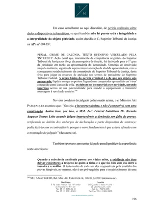 196
Em caso semelhante ao aqui discutido, de perícia realizada sobre
dados e dispositivos informáticos, na qual também não foi preservada a integridade e
a integralidade do objeto periciado, assim decidiu o C. Superior Tribunal de Justiça
na APn nº 684/DF:
PENAL. CRIME DE CALÚNIA. TEXTO OFENSIVO VEICULADO PELA
'INTERNET'. Ação penal que, inicialmente da competência originária do Superior
Tribunal de Justiça por força da prerrogativa de função, foi deslocada para o 1º grau
de jurisdição em razão da aposentadoria do denunciado. Sentença de absolvição
naquela instância, seguida da superveniente anulação da aludida aposentadoria, com o
consequente restabelecimento da competência do Superior Tribunal de Justiça, desta
feita para julgar os recursos de apelação nos termos de precedente do Supremo
Tribunal Federal. A regra básica da perícia criminal é a de que seu objeto seja
preservado. Espécie em que os peritos flagrando no computador apreendido um 'vírus'
conhecido como 'cavalo de tróia', excluíram-no do material a ser periciado, gerando
incerteza acerca de sua potencialidade para invadir o equipamento e transmitir
mensagens à revelia do usuário.240
No voto condutor do julgado colacionado acima, o e. Ministro ARI
PARGENDLER assentou que: “Ou seja, a incerteza subsiste, e não é compatível com uma
condenação. Andou bem, por isso, o MM. Juiz Federal Substituto Dr. Ricardo
Augusto Soares Leite quando julgou improcedente a denúncia por falta de provas,
retificando no âmbito dos embargos de declaração a parte dispositiva da sentença;
podia fazê-lo sem o contraditório porque o novo fundamento é que estava afinado com
a motivação do julgado” (destacou-se).
Também oportuno apresentar julgado paradigmático da experiência
norte-americana:
Quando a substância analisada passou por várias mãos, a evidência não deve
deixar conjecturas a respeito de quem a tinha e o que foi feito com ela entre a
tomada e a análise. O testemunho de cada um dos responsáveis pela custódia das
provas fungíveis, no entanto, não é um pré-requisito para o estabelecimento de uma
240
STJ, APn nº 684/DF, Rel. Min. ARI PARGENDLER, DJe 09.04.2013 (destacou-se).
 